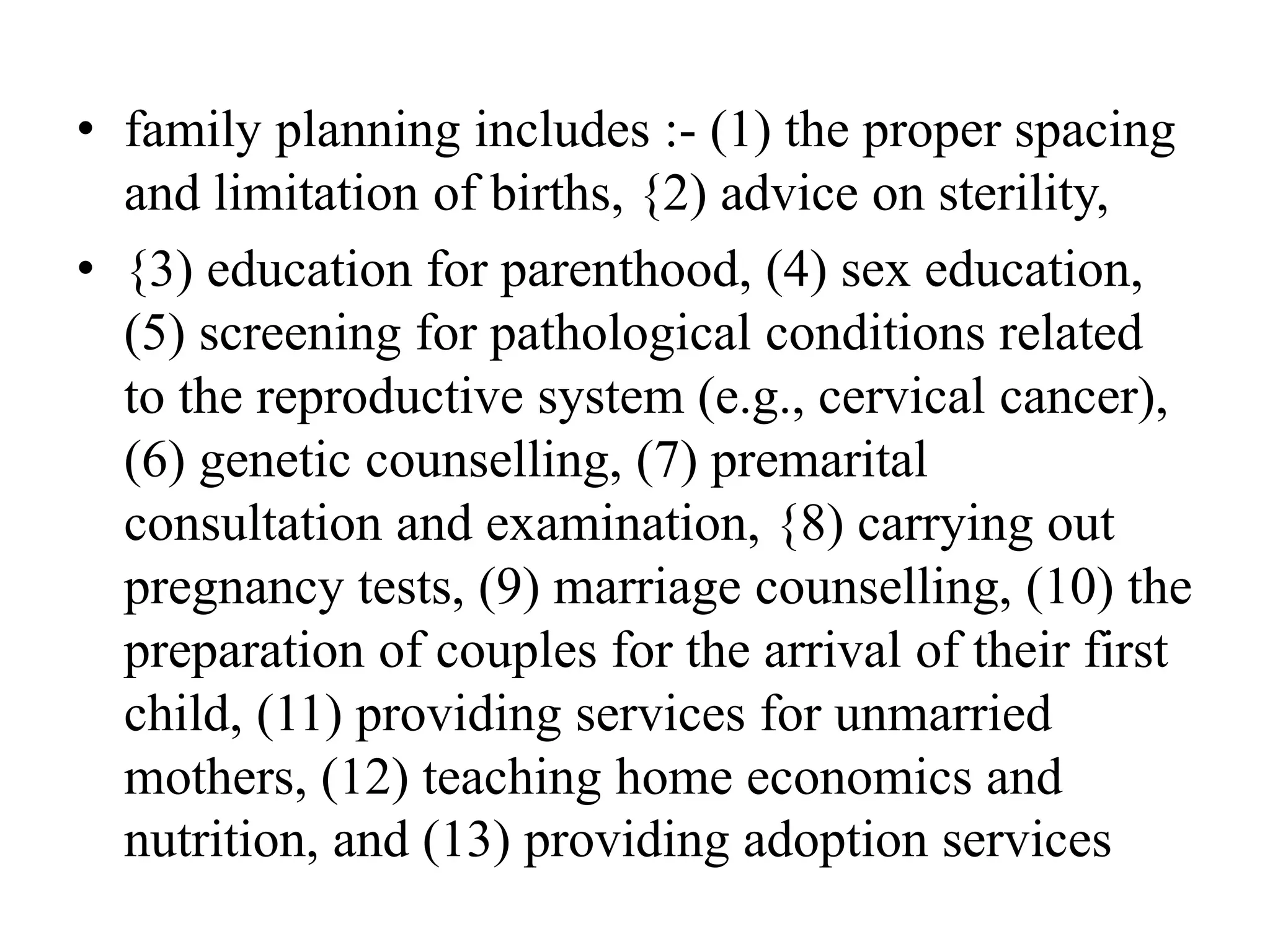 • family planning includes :- (1) the proper spacing
and limitation of births, {2) advice on sterility,
• {3) education for parenthood, (4) sex education,
(5) screening for pathological conditions related
to the reproductive system (e.g., cervical cancer),
(6) genetic counselling, (7) premarital
consultation and examination, {8) carrying out
pregnancy tests, (9) marriage counselling, (10) the
preparation of couples for the arrival of their first
child, (11) providing services for unmarried
mothers, (12) teaching home economics and
nutrition, and (13) providing adoption services
 
