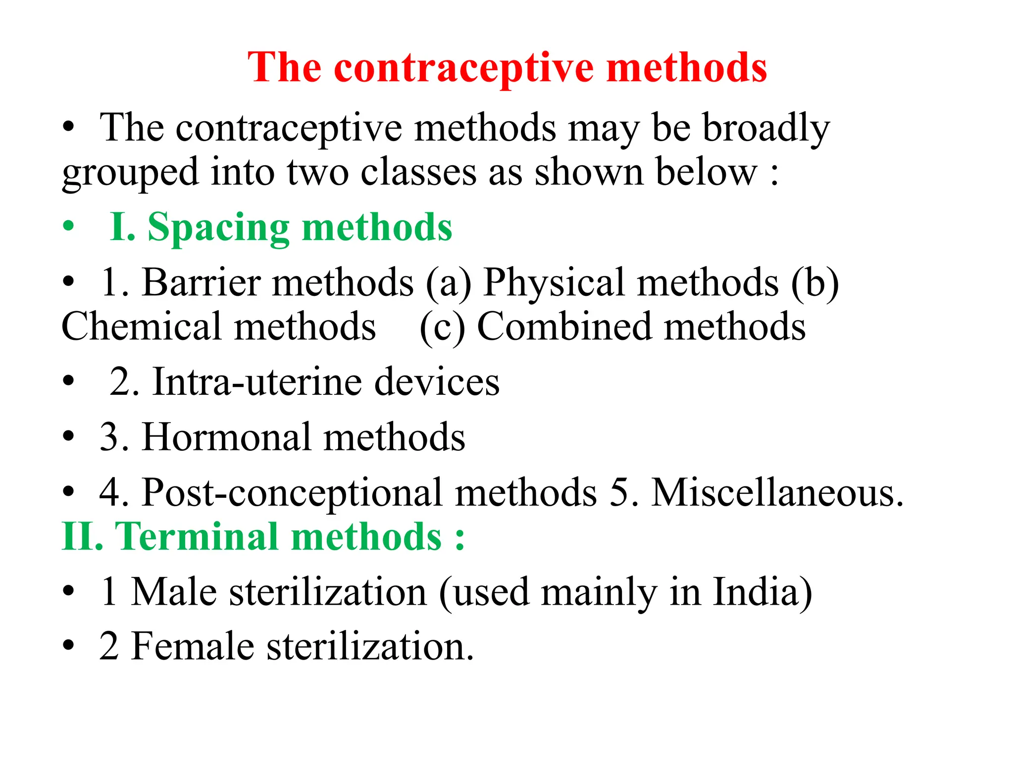 The contraceptive methods
• The contraceptive methods may be broadly
grouped into two classes as shown below :
• I. Spacing methods
• 1. Barrier methods (a) Physical methods (b)
Chemical methods (c) Combined methods
• 2. Intra-uterine devices
• 3. Hormonal methods
• 4. Post-conceptional methods 5. Miscellaneous.
II. Terminal methods :
• 1 Male sterilization (used mainly in India)
• 2 Female sterilization.
 