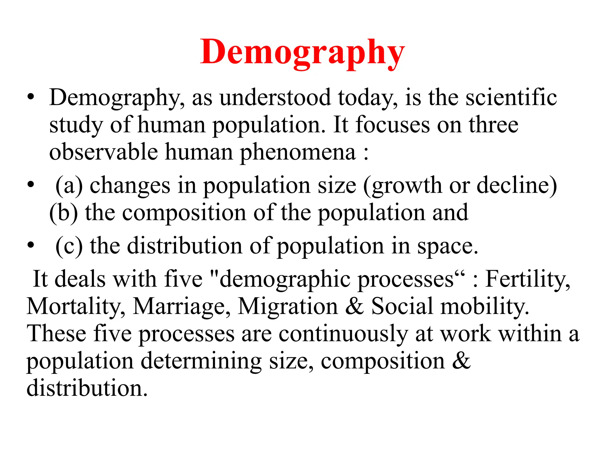 Demography
• Demography, as understood today, is the scientific
study of human population. It focuses on three
observable human phenomena :
• (a) changes in population size (growth or decline)
(b) the composition of the population and
• (c) the distribution of population in space.
It deals with five "demographic processes“ : Fertility,
Mortality, Marriage, Migration & Social mobility.
These five processes are continuously at work within a
population determining size, composition &
distribution.
 