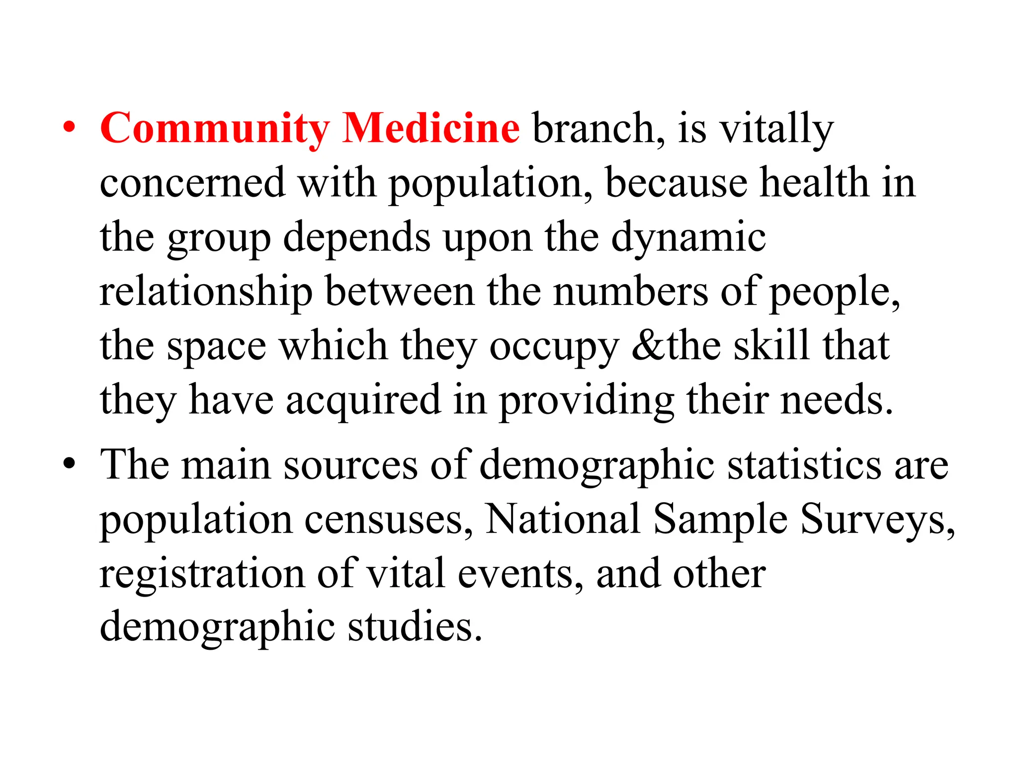 • Community Medicine branch, is vitally
concerned with population, because health in
the group depends upon the dynamic
relationship between the numbers of people,
the space which they occupy &the skill that
they have acquired in providing their needs.
• The main sources of demographic statistics are
population censuses, National Sample Surveys,
registration of vital events, and other
demographic studies.
 