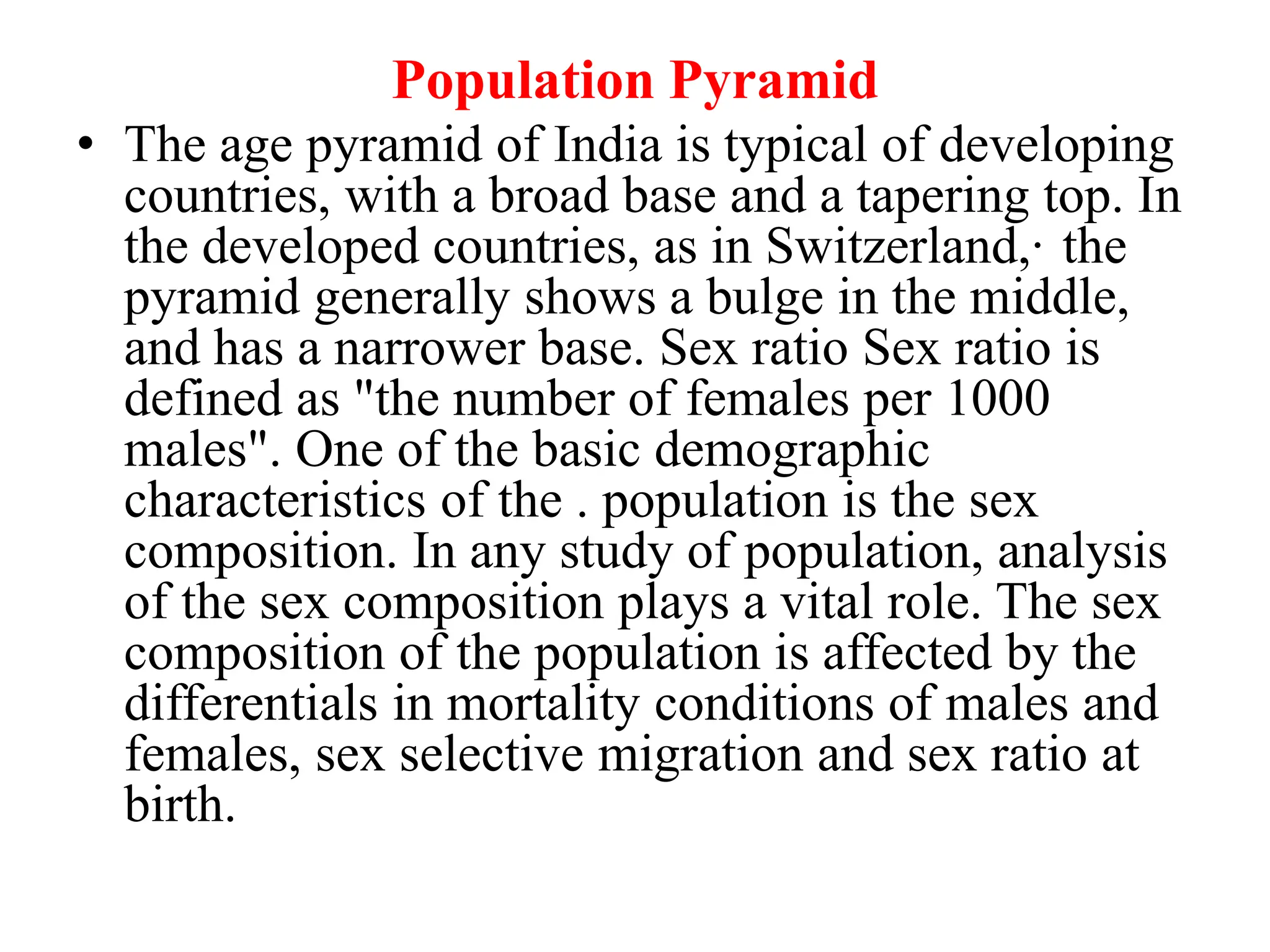 Population Pyramid
• The age pyramid of India is typical of developing
countries, with a broad base and a tapering top. In
the developed countries, as in Switzerland,· the
pyramid generally shows a bulge in the middle,
and has a narrower base. Sex ratio Sex ratio is
defined as "the number of females per 1000
males". One of the basic demographic
characteristics of the . population is the sex
composition. In any study of population, analysis
of the sex composition plays a vital role. The sex
composition of the population is affected by the
differentials in mortality conditions of males and
females, sex selective migration and sex ratio at
birth.
 