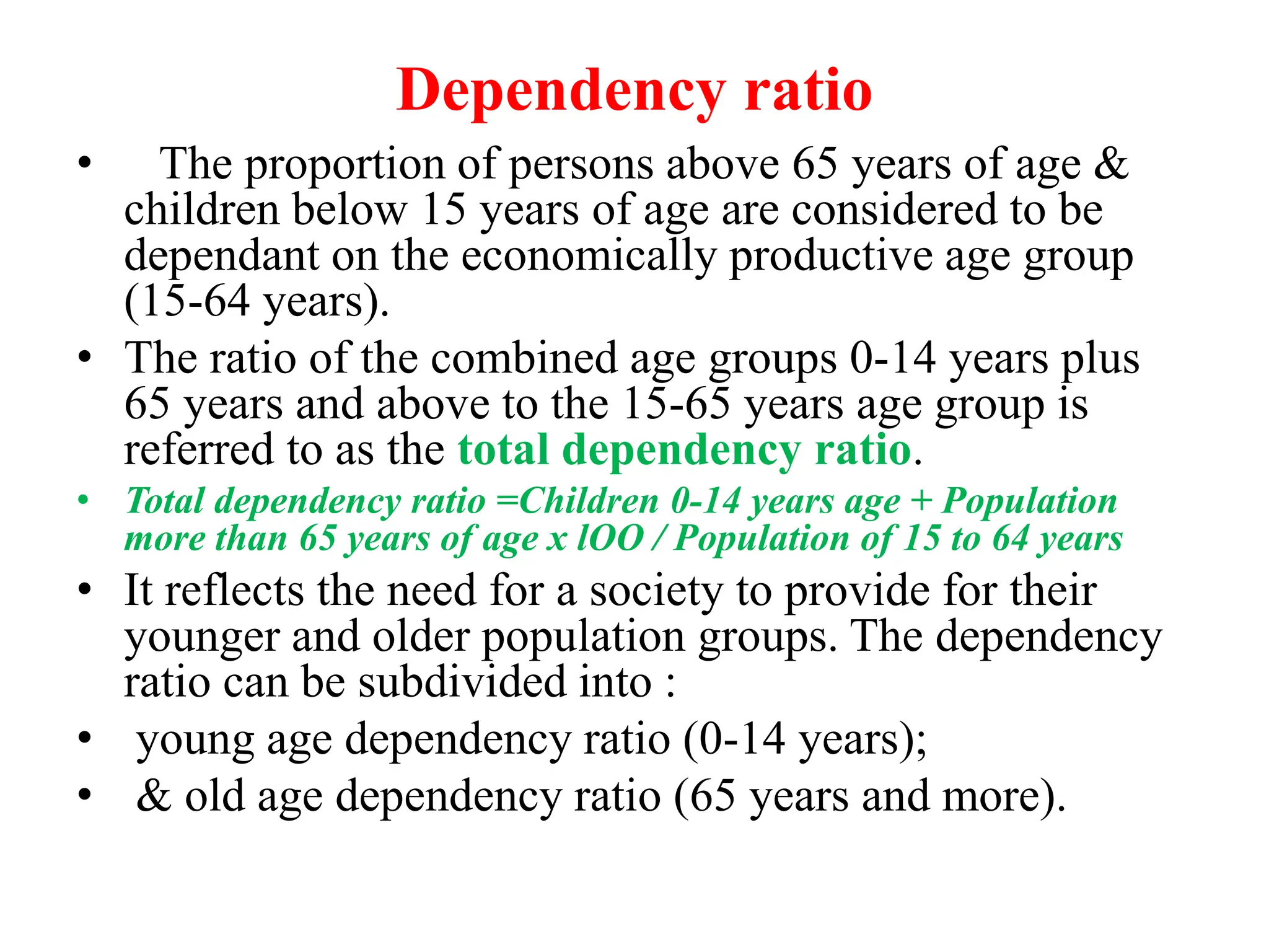 Dependency ratio
• The proportion of persons above 65 years of age &
children below 15 years of age are considered to be
dependant on the economically productive age group
(15-64 years).
• The ratio of the combined age groups 0-14 years plus
65 years and above to the 15-65 years age group is
referred to as the total dependency ratio.
• Total dependency ratio =Children 0-14 years age + Population
more than 65 years of age x lOO / Population of 15 to 64 years
• It reflects the need for a society to provide for their
younger and older population groups. The dependency
ratio can be subdivided into :
• young age dependency ratio (0-14 years);
• & old age dependency ratio (65 years and more).
 
