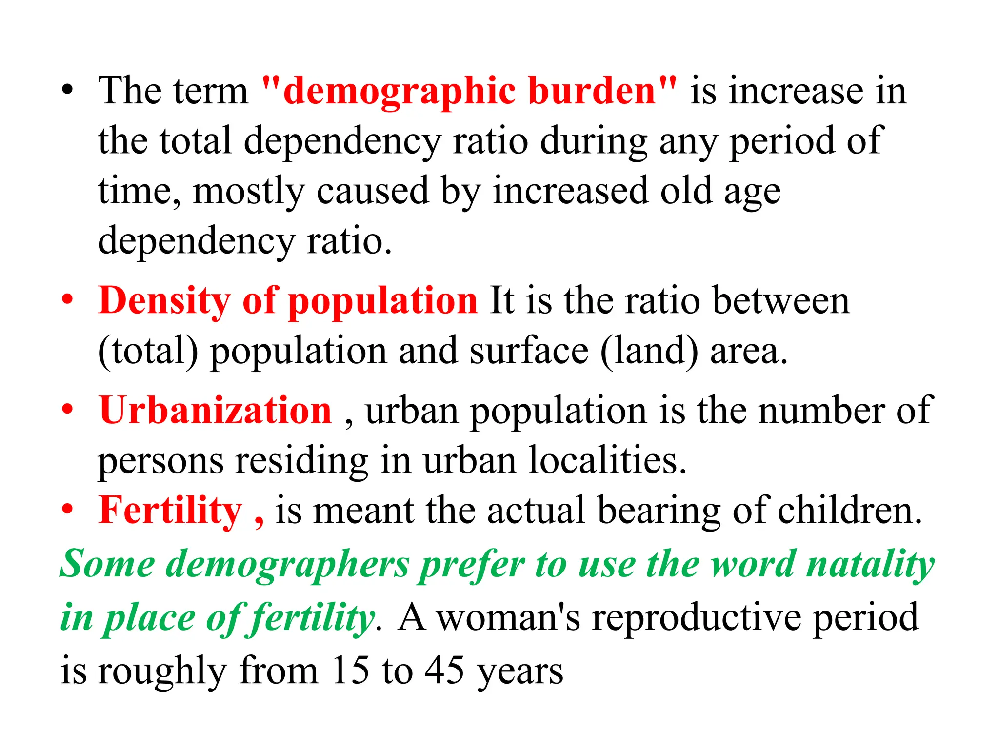 • The term "demographic burden" is increase in
the total dependency ratio during any period of
time, mostly caused by increased old age
dependency ratio.
• Density of population It is the ratio between
(total) population and surface (land) area.
• Urbanization , urban population is the number of
persons residing in urban localities.
• Fertility , is meant the actual bearing of children.
Some demographers prefer to use the word natality
in place of fertility. A woman's reproductive period
is roughly from 15 to 45 years
 