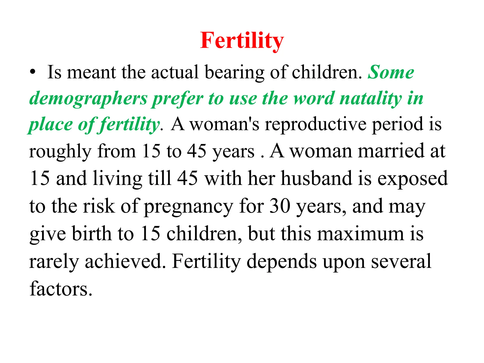 Fertility
• Is meant the actual bearing of children. Some
demographers prefer to use the word natality in
place of fertility. A woman's reproductive period is
roughly from 15 to 45 years . A woman married at
15 and living till 45 with her husband is exposed
to the risk of pregnancy for 30 years, and may
give birth to 15 children, but this maximum is
rarely achieved. Fertility depends upon several
factors.
 