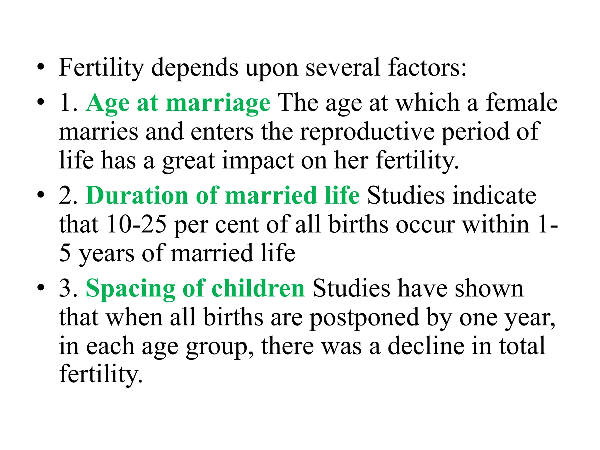 • Fertility depends upon several factors:
• 1. Age at marriage The age at which a female
marries and enters the reproductive period of
life has a great impact on her fertility.
• 2. Duration of married life Studies indicate
that 10-25 per cent of all births occur within 1-
5 years of married life
• 3. Spacing of children Studies have shown
that when all births are postponed by one year,
in each age group, there was a decline in total
fertility.
 