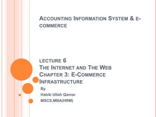 ACCOUNTING INFORMATION SYSTEM & E-
COMMERCE
LECTURE 6
THE INTERNET AND THE WEB
CHAPTER 3: E-COMMERCE
INFRASTRUCTURE
By
Habib Ullah Qamar
MSCS,MBA(HRM)
 
