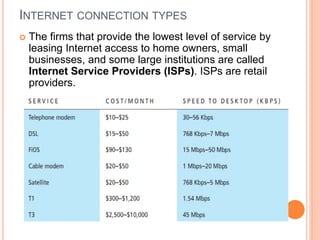 INTERNET CONNECTION TYPES
 The firms that provide the lowest level of service by
leasing Internet access to home owners, small
businesses, and some large institutions are called
Internet Service Providers (ISPs). ISPs are retail
providers.
 