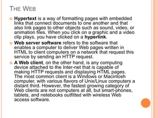 THE WEB
 Hypertext is a way of formatting pages with embedded
links that connect documents to one another and that
also link pages to other objects such as sound, video, or
animation files. When you click on a graphic and a video
clip plays, you have clicked on a hyperlink.
 Web server software refers to the software that
enables a computer to deliver Web pages written in
HTML to client computers on a network that request this
service by sending an HTTP request.
 A Web client, on the other hand, is any computing
device attached to the Inter-net that is capable of
making HTTP requests and displaying HTML pages.
The most common client is a Windows or Macintosh
computer, with various flavors of Unix/Linux computers a
distant third. However, the fastest growing category of
Web clients are not computers at all, but smart-phones,
tablets, and netebooks outfitted with wireless Web
access software.
 