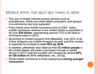 MOBILE APPS: THE NEXT BIG THING IS HERE
 The use of mobile Internet access devices such as
smartphones, iPads and other tablet computers, and laptops
in e-commerce has truly exploded.
 From nearly zero mobile commerce prior to 2007, today,
mobile commerce revenue in the United States is expected to
be over $38 billion, representing around 15% of all retail e-
commerce sales in 2013.
 According to market research firm eMarketer, over 60% of all
online shoppers are mobile shoppers as well, and this number
is expected to increase to over 80% by 2016.
 In addition, eMarketer also believes that 72 million people in
the United States will make a purchase through a mobile
device in 2013, and this number will increase by almost 65%
to 120 million in 2016 (eMarketer, Inc., 2013j).
 While mobile commerce is more widespread among younger
consumers.
 