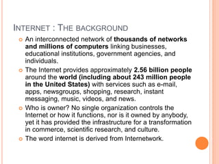 INTERNET : THE BACKGROUND
 An interconnected network of thousands of networks
and millions of computers linking businesses,
educational institutions, government agencies, and
individuals.
 The Internet provides approximately 2.56 billion people
around the world (including about 243 million people
in the United States) with services such as e-mail,
apps, newsgroups, shopping, research, instant
messaging, music, videos, and news.
 Who is owner? No single organization controls the
Internet or how it functions, nor is it owned by anybody,
yet it has provided the infrastructure for a transformation
in commerce, scientific research, and culture.
 The word internet is derived from Internetwork.
 
