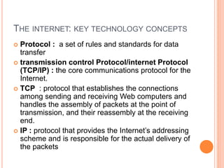 THE INTERNET: KEY TECHNOLOGY CONCEPTS
 Protocol : a set of rules and standards for data
transfer
 transmission control Protocol/internet Protocol
(TCP/IP) : the core communications protocol for the
Internet.
 TCP : protocol that establishes the connections
among sending and receiving Web computers and
handles the assembly of packets at the point of
transmission, and their reassembly at the receiving
end.
 IP : protocol that provides the Internet’s addressing
scheme and is responsible for the actual delivery of
the packets
 