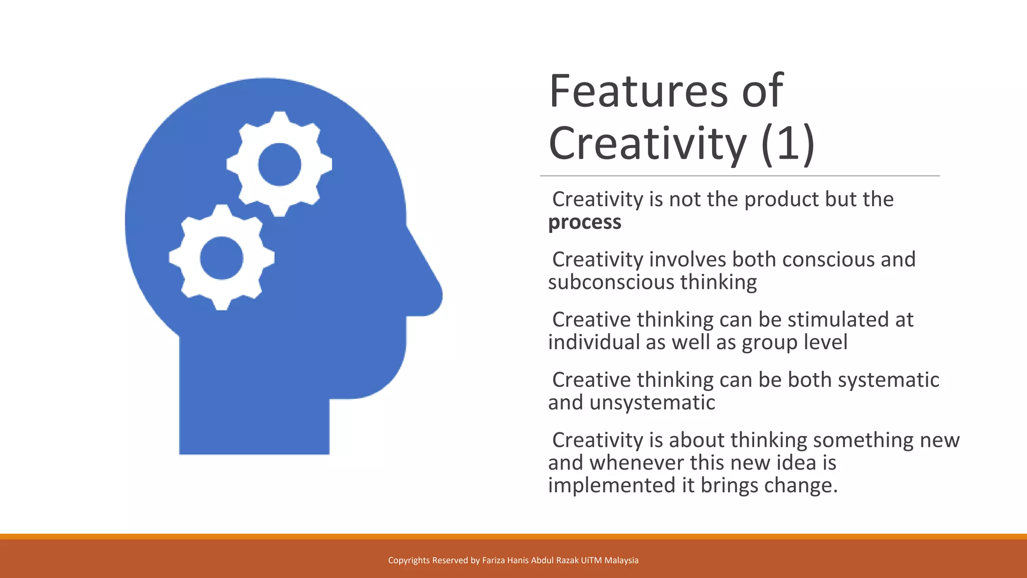 Features of
Creativity (1)
Creativity is not the product but the
process
Creativity involves both conscious and
subconscious thinking
Creative thinking can be stimulated at
individual as well as group level
Creative thinking can be both systematic
and unsystematic
Creativity is about thinking something new
and whenever this new idea is
implemented it brings change.
Copyrights Reserved by Fariza Hanis Abdul Razak UiTM Malaysia
 