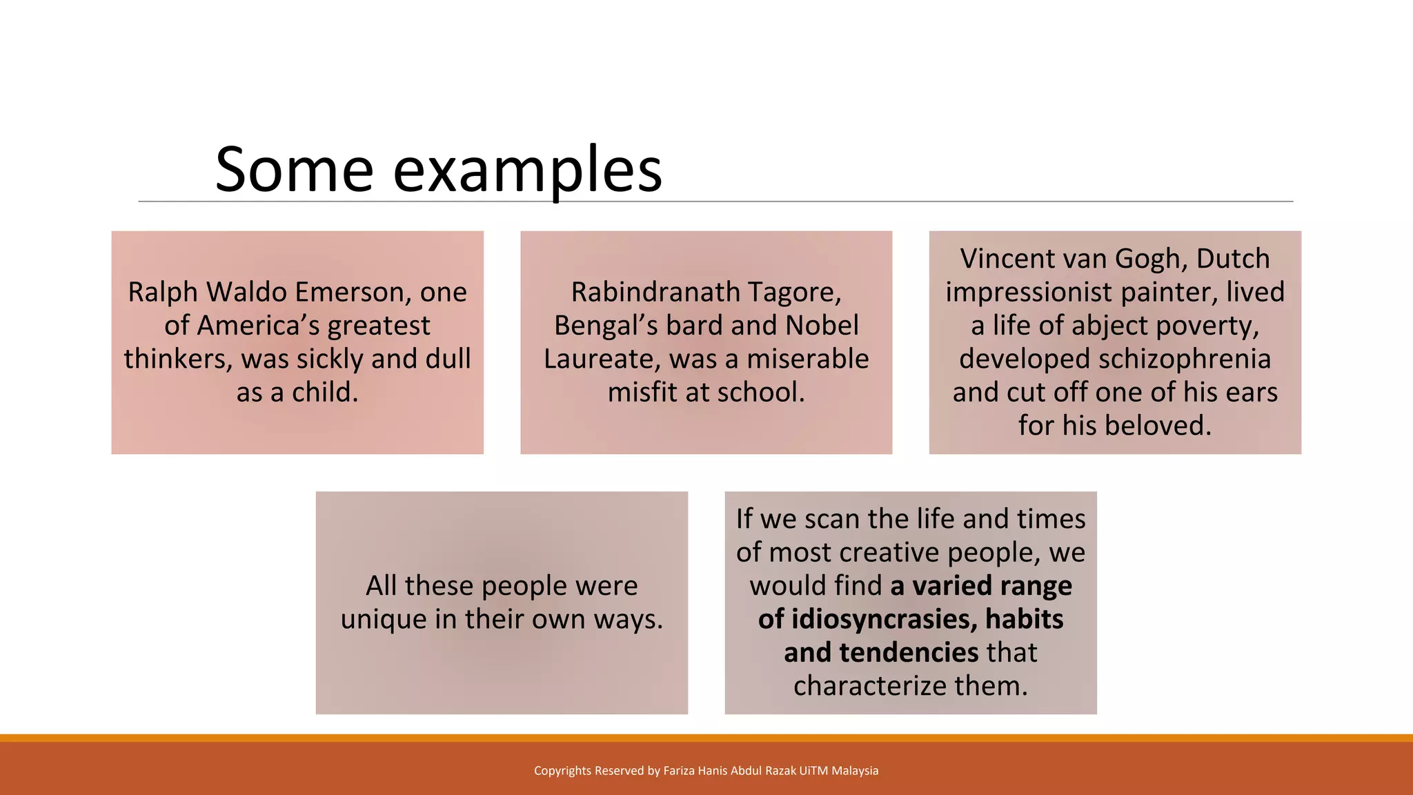 Some examples
Ralph Waldo Emerson, one
of America’s greatest
thinkers, was sickly and dull
as a child.
Rabindranath Tagore,
Bengal’s bard and Nobel
Laureate, was a miserable
misfit at school.
Vincent van Gogh, Dutch
impressionist painter, lived
a life of abject poverty,
developed schizophrenia
and cut off one of his ears
for his beloved.
All these people were
unique in their own ways.
If we scan the life and times
of most creative people, we
would find a varied range
of idiosyncrasies, habits
and tendencies that
characterize them.
Copyrights Reserved by Fariza Hanis Abdul Razak UiTM Malaysia
 
