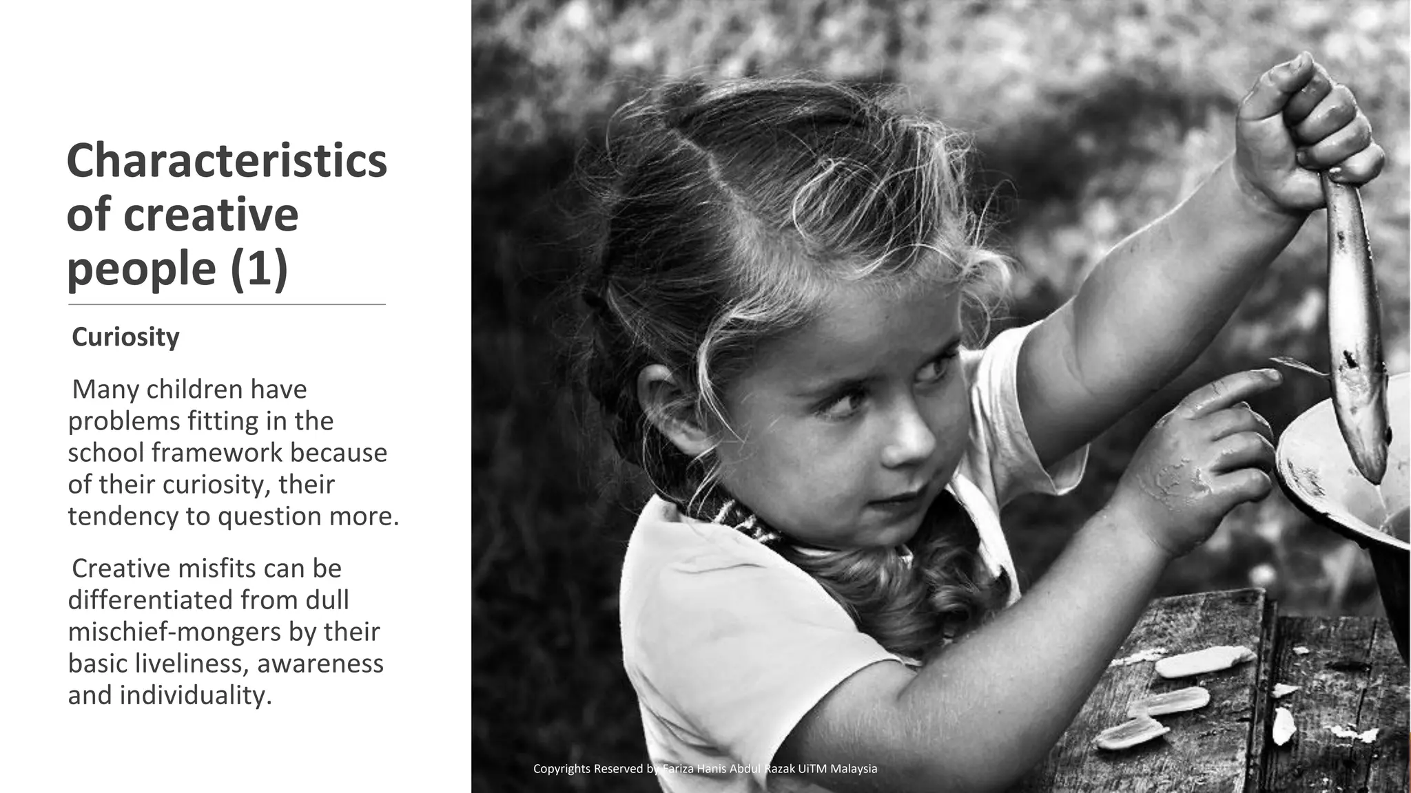 Characteristics
of creative
people (1)
Curiosity
Many children have
problems fitting in the
school framework because
of their curiosity, their
tendency to question more.
Creative misfits can be
differentiated from dull
mischief-mongers by their
basic liveliness, awareness
and individuality.
Copyrights Reserved by Fariza Hanis Abdul Razak UiTM Malaysia
 