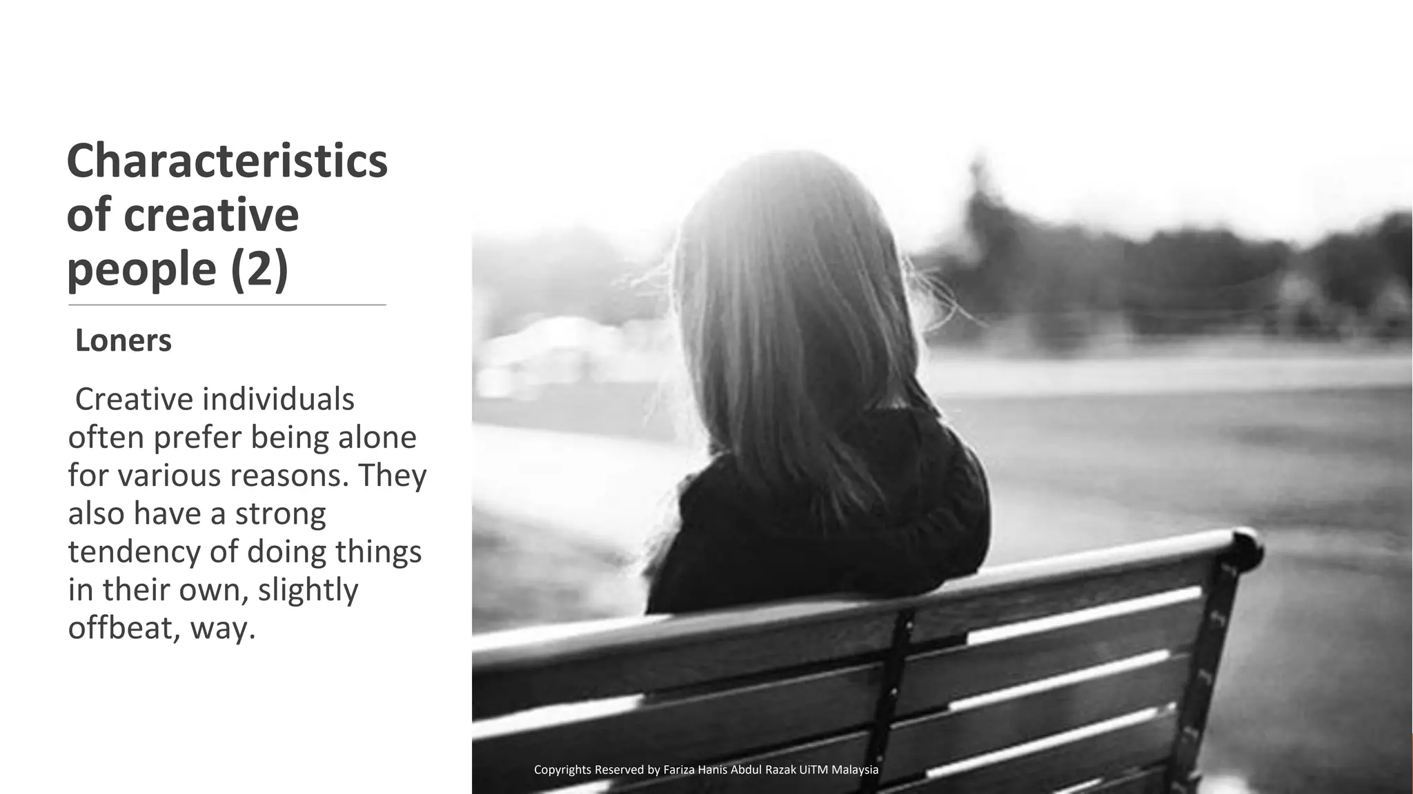 Characteristics
of creative
people (2)
Loners
Creative individuals
often prefer being alone
for various reasons. They
also have a strong
tendency of doing things
in their own, slightly
offbeat, way.
Copyrights Reserved by Fariza Hanis Abdul Razak UiTM Malaysia
 