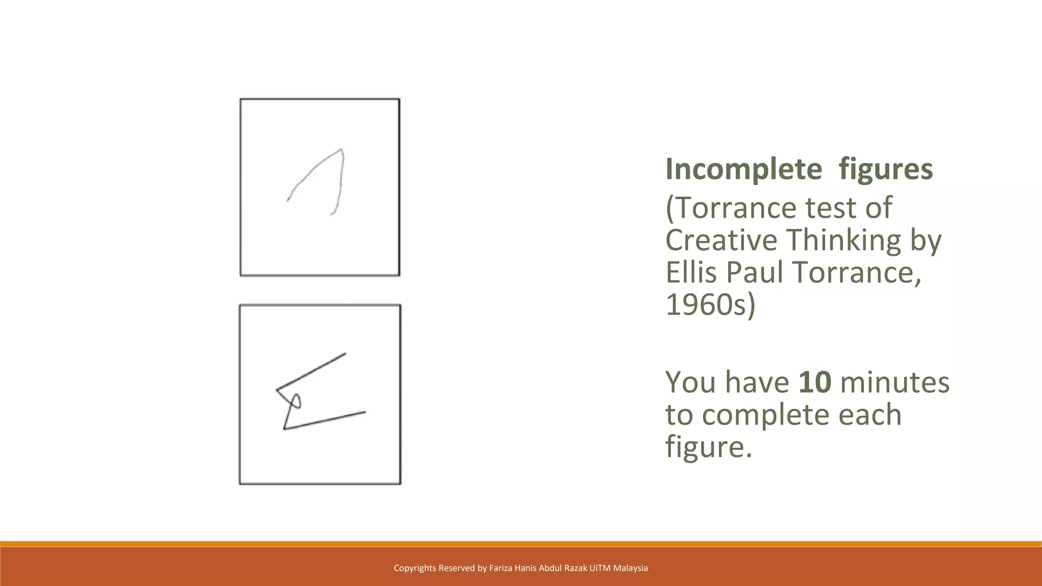 Incomplete figures
(Torrance test of
Creative Thinking by
Ellis Paul Torrance,
1960s)
You have 10 minutes
to complete each
figure.
Copyrights Reserved by Fariza Hanis Abdul Razak UiTM Malaysia
 