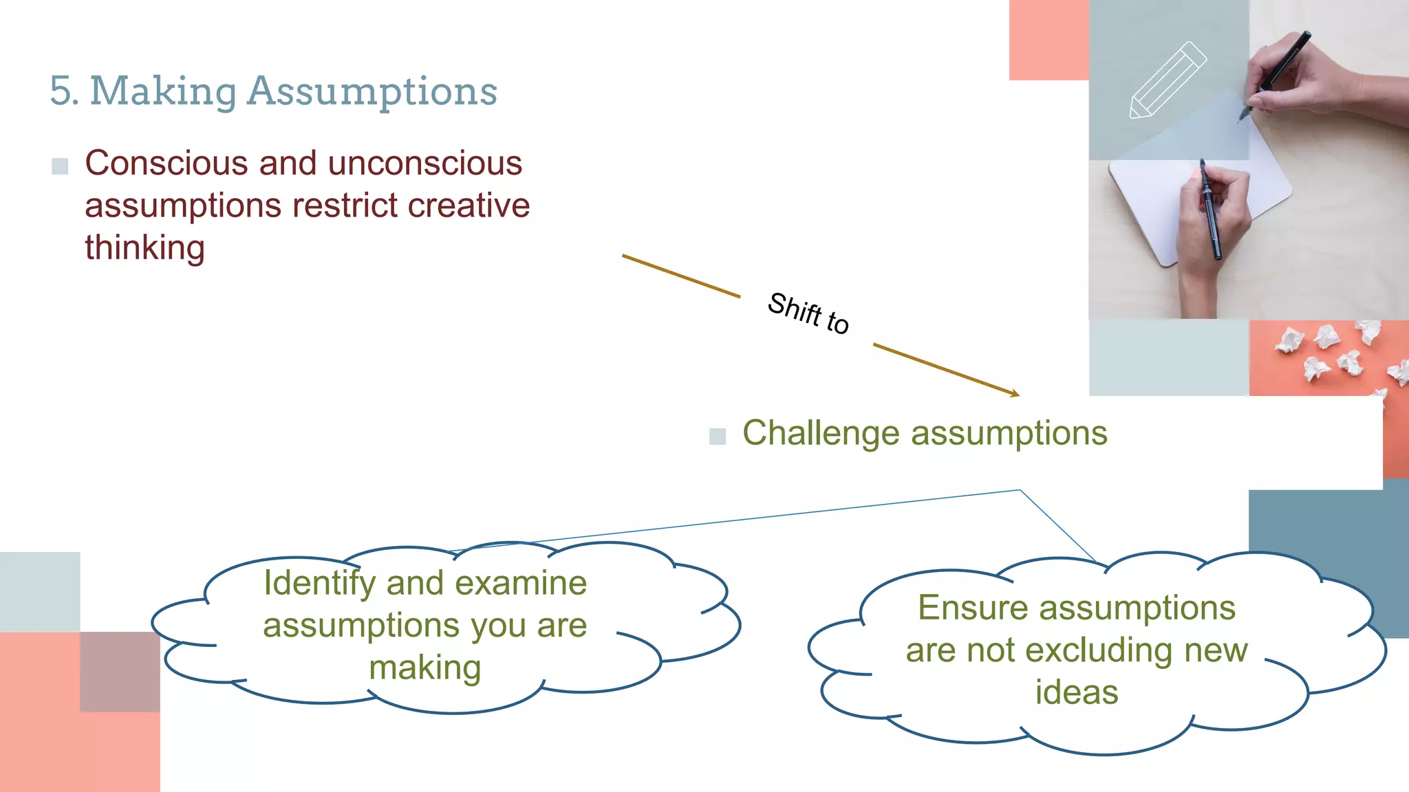 5. Making Assumptions
■ Conscious and unconscious
assumptions restrict creative
thinking
■ Challenge assumptions
Identify and examine
assumptions you are
making
Ensure assumptions
are not excluding new
ideas
 
