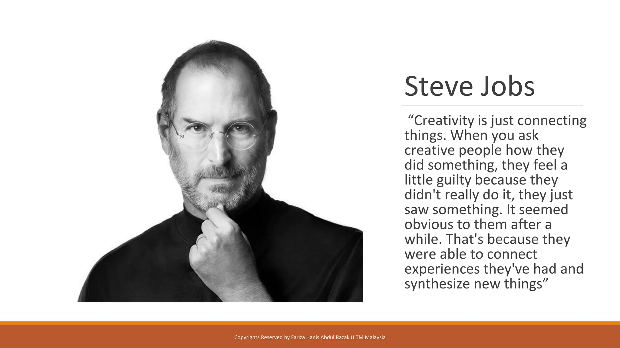 Steve Jobs
“Creativity is just connecting
things. When you ask
creative people how they
did something, they feel a
little guilty because they
didn't really do it, they just
saw something. It seemed
obvious to them after a
while. That's because they
were able to connect
experiences they've had and
synthesize new things”
Copyrights Reserved by Fariza Hanis Abdul Razak UiTM Malaysia
 