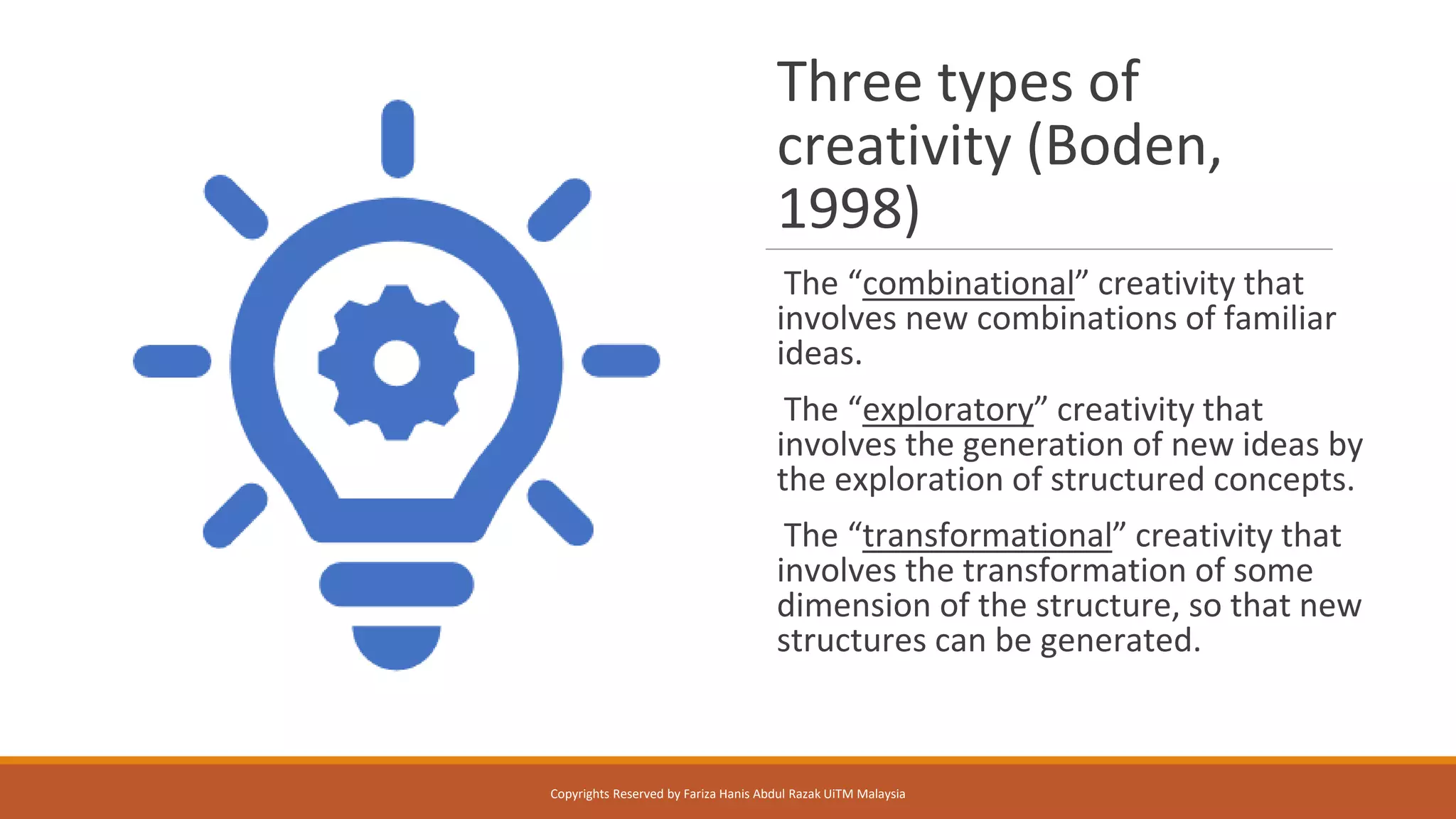 Three types of
creativity (Boden,
1998)
The “combinational” creativity that
involves new combinations of familiar
ideas.
The “exploratory” creativity that
involves the generation of new ideas by
the exploration of structured concepts.
The “transformational” creativity that
involves the transformation of some
dimension of the structure, so that new
structures can be generated.
Copyrights Reserved by Fariza Hanis Abdul Razak UiTM Malaysia
 