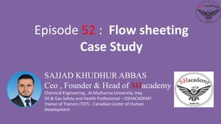 SAJJAD KHUDHUR ABBAS
Ceo , Founder & Head of SHacademy
Chemical Engineering , Al-Muthanna University, Iraq
Oil & Gas Safety and Health Professional – OSHACADEMY
Trainer of Trainers (TOT) - Canadian Center of Human
Development
Episode 52 : Flow sheeting
Case Study
 