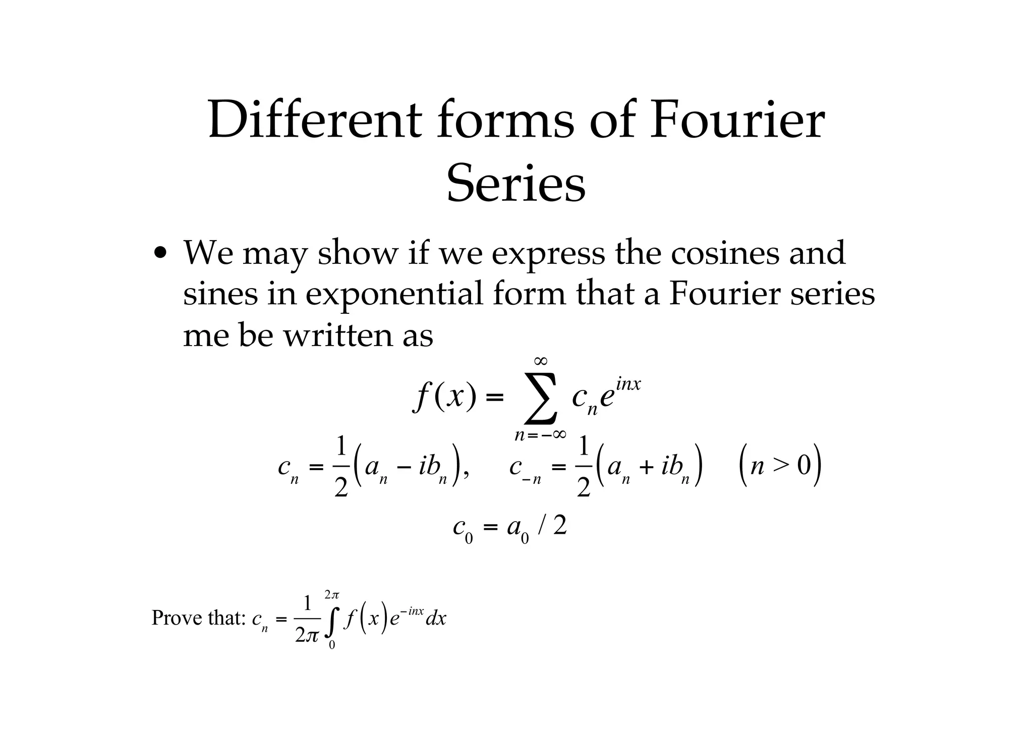Different forms of Fourier
Series
• We may show if we express the cosines and
sines in exponential form that a Fourier series
me be written as
f (x) = cn
n=−∞
∞
∑ einx
cn
=
1
2
an
− ibn
( ), c−n
=
1
2
an
+ ibn
( ) n > 0
( )
c0
= a0
/ 2
Prove that: cn
=
1
2π
f x
( )e−inx
dx
0
2π
∫
 