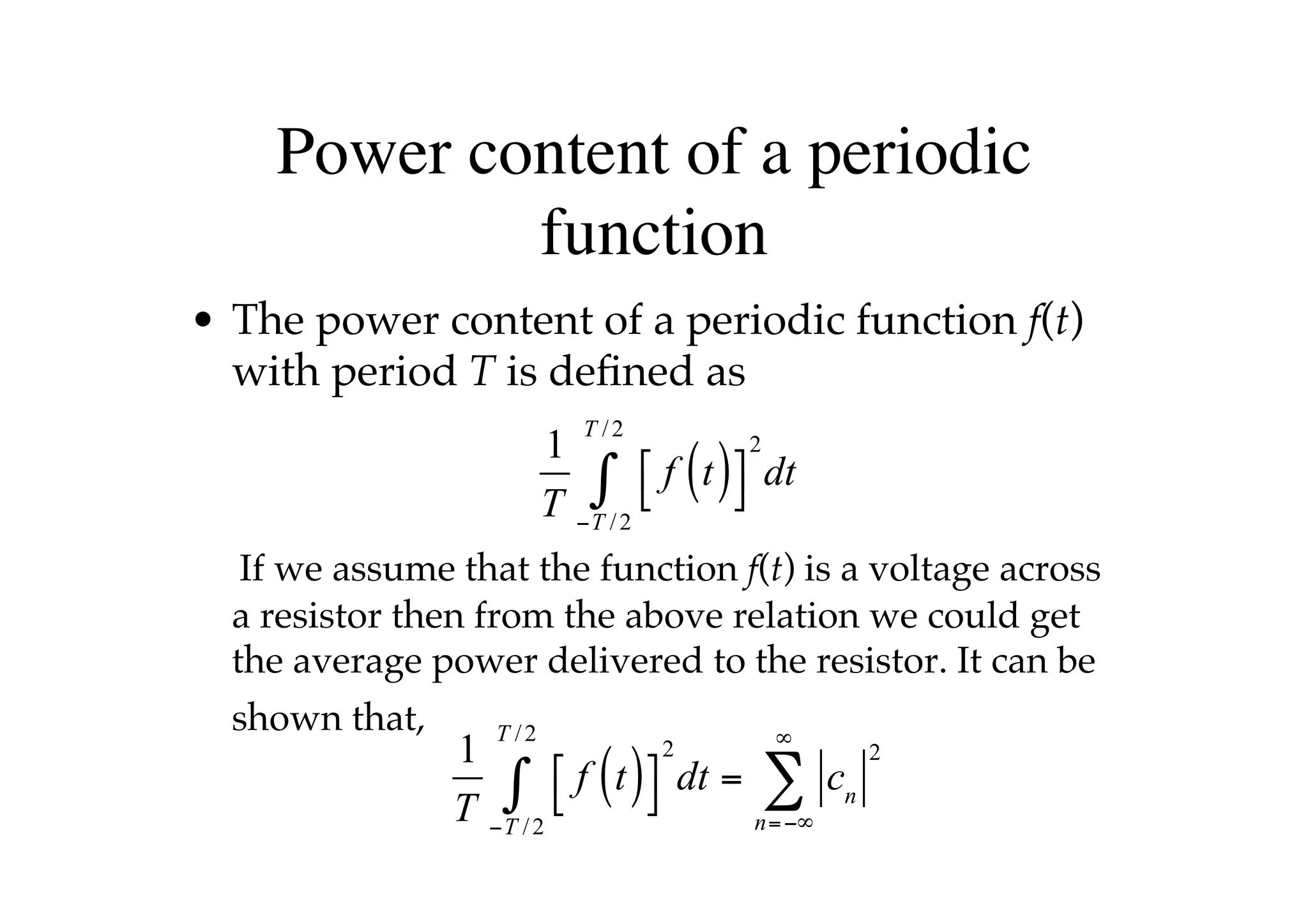 Power content of a periodic
function
• The power content of a periodic function f(t)
with period T is defined as
If we assume that the function f(t) is a voltage across
a resistor then from the above relation we could get
the average power delivered to the resistor. It can be
shown that,
1
T
f t
( )
⎡
⎣
⎤
⎦
2
−T /2
T /2
∫ dt
1
T
f t
( )
⎡
⎣
⎤
⎦
2
−T /2
T /2
∫ dt = cn
2
n=−∞
∞
∑
 