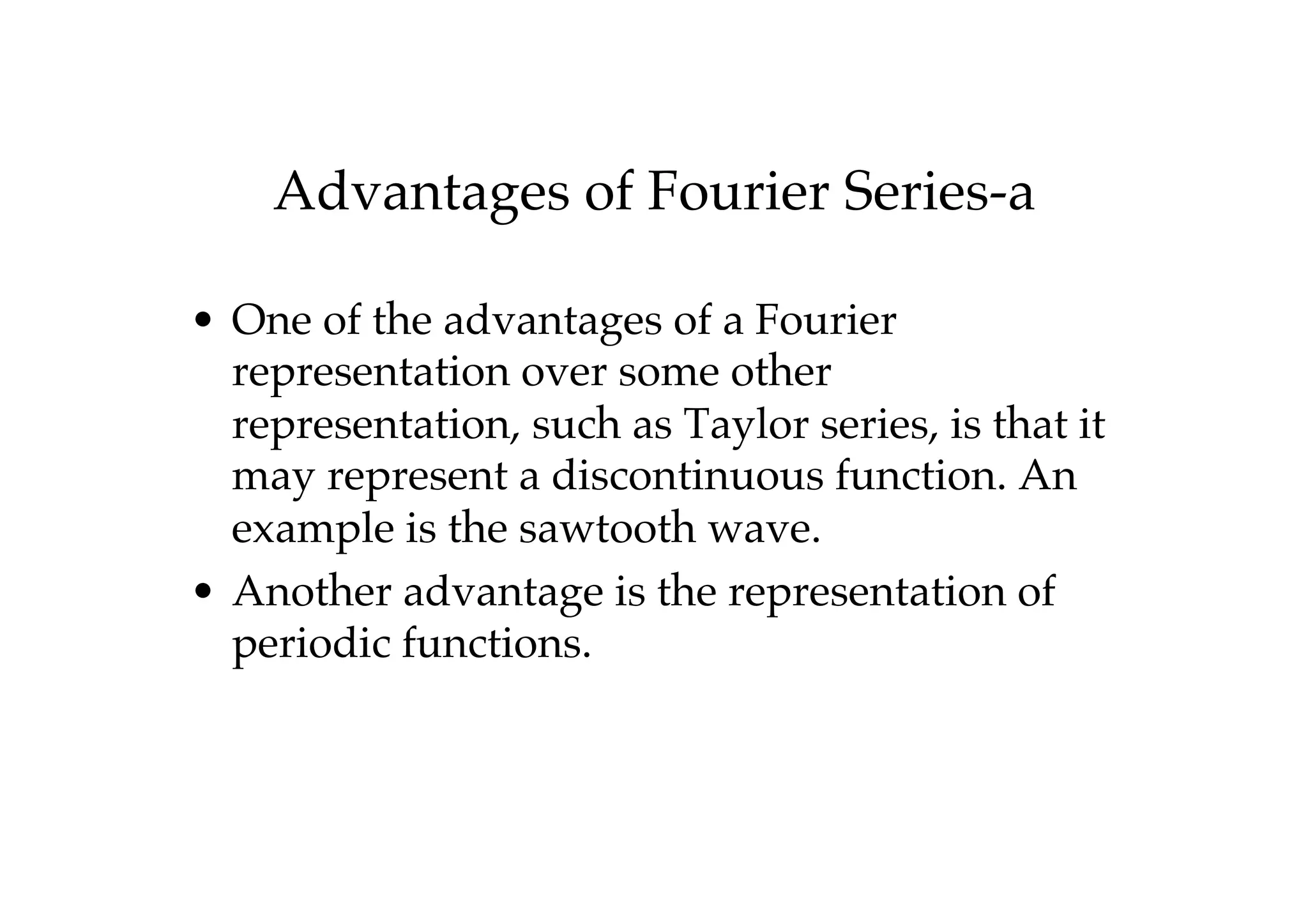 Advantages of Fourier Series-a
• One of the advantages of a Fourier
representation over some other
representation, such as Taylor series, is that it
may represent a discontinuous function. An
example is the sawtooth wave.
• Another advantage is the representation of
periodic functions.
 