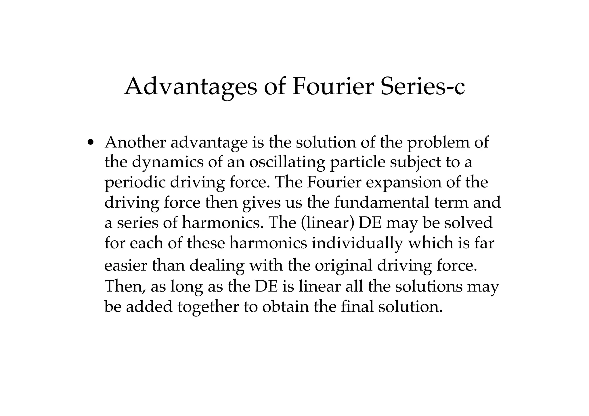 Advantages of Fourier Series-c
• Another advantage is the solution of the problem of
the dynamics of an oscillating particle subject to a
periodic driving force. The Fourier expansion of the
driving force then gives us the fundamental term and
a series of harmonics. The (linear) DE may be solved
for each of these harmonics individually which is far
easier than dealing with the original driving force.
Then, as long as the DE is linear all the solutions may
be added together to obtain the final solution.
 