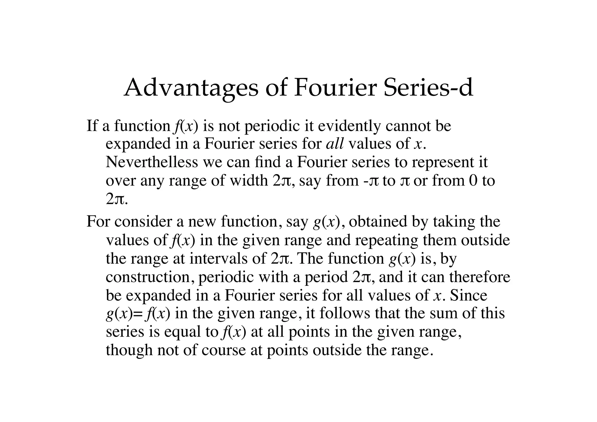 Advantages of Fourier Series-d
If a function f(x) is not periodic it evidently cannot be
expanded in a Fourier series for all values of x.
Neverthelless we can find a Fourier series to represent it
over any range of width 2π, say from -π to π or from 0 to
2π.
For consider a new function, say g(x), obtained by taking the
values of f(x) in the given range and repeating them outside
the range at intervals of 2π. The function g(x) is, by
construction, periodic with a period 2π, and it can therefore
be expanded in a Fourier series for all values of x. Since
g(x)= f(x) in the given range, it follows that the sum of this
series is equal to f(x) at all points in the given range,
though not of course at points outside the range.
 