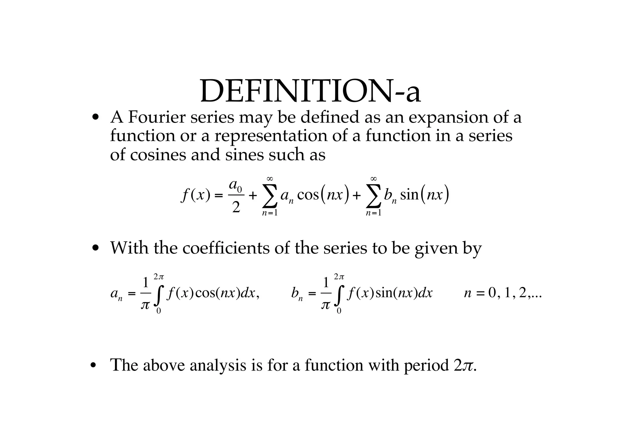 DEFINITION-a
• A Fourier series may be defined as an expansion of a
function or a representation of a function in a series
of cosines and sines such as
• With the coefficients of the series to be given by
• Τhe above analysis is for a function with period 2π.
f (x) =
a0
2
+ an
n=1
∞
∑ cos nx
( )+ bn
n=1
∞
∑ sin nx
( )
an =
1
π
f (x)cos(nx)dx
0
2π
∫ , bn =
1
π
f (x)sin(nx)dx
0
2π
∫ n = 0, 1, 2,...
 