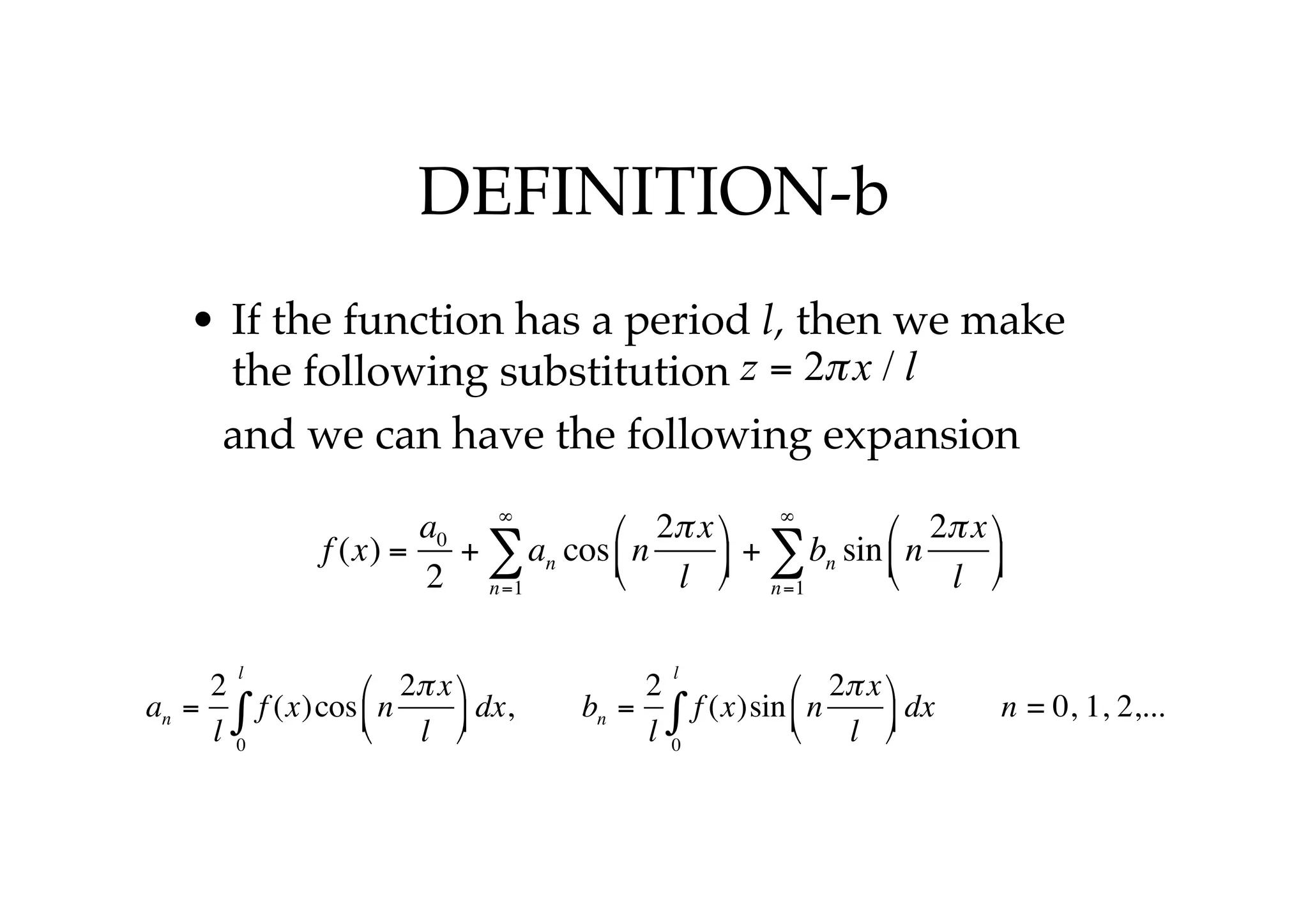 DEFINITION-b
• If the function has a period l, then we make
the following substitution
and we can have the following expansion
z = 2πx / l
f (x) =
a0
2
+ an
n=1
∞
∑ cos n
2πx
l
⎛
⎝
⎜
⎞
⎠
⎟ + bn
n=1
∞
∑ sin n
2πx
l
⎛
⎝
⎜
⎞
⎠
⎟
an =
2
l
f (x)cos n
2πx
l
⎛
⎝
⎜
⎞
⎠
⎟ dx
0
l
∫ , bn =
2
l
f (x)sin n
2πx
l
⎛
⎝
⎜
⎞
⎠
⎟ dx
0
l
∫ n = 0, 1, 2,...
 