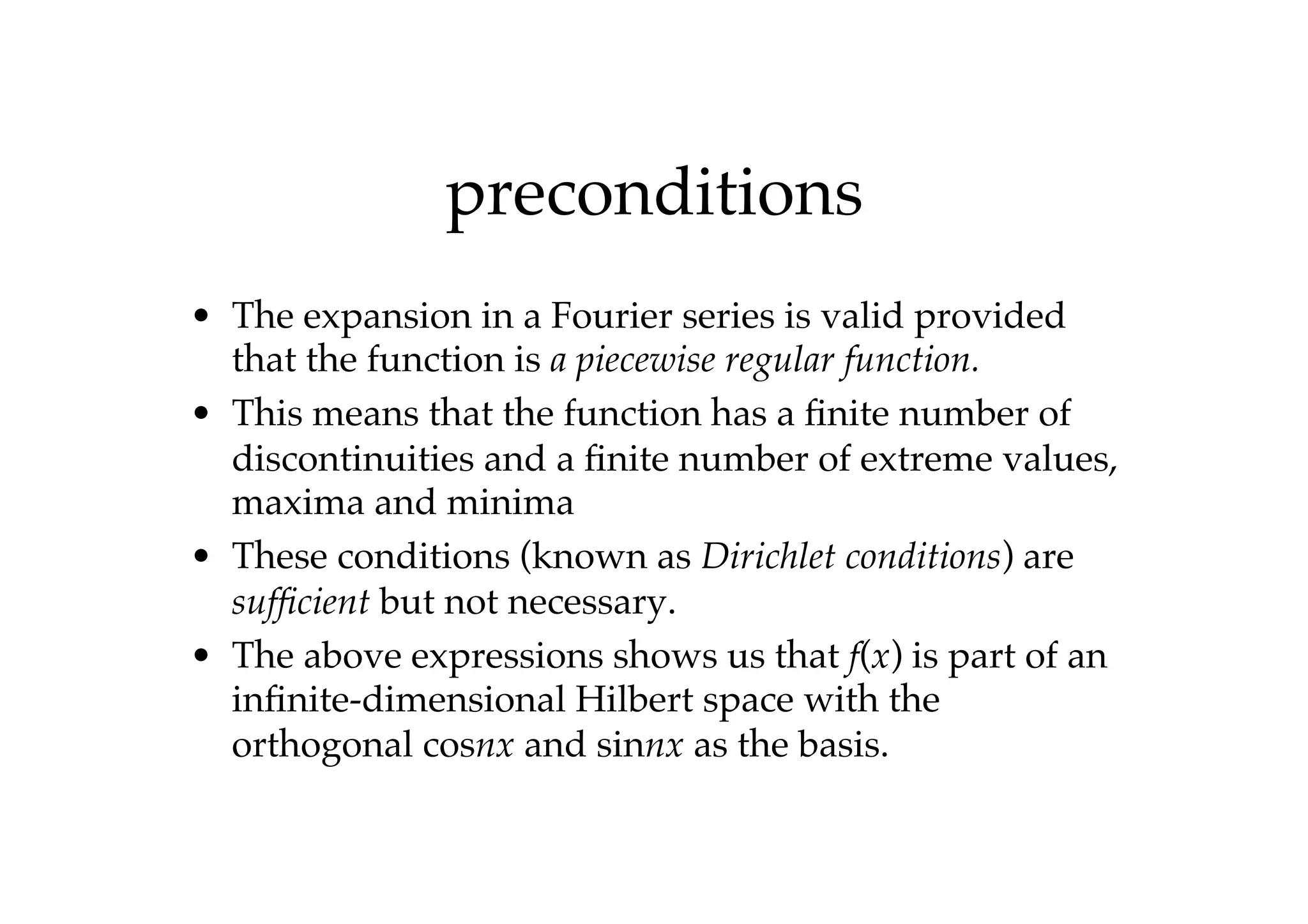 preconditions
• The expansion in a Fourier series is valid provided
that the function is a piecewise regular function.
• This means that the function has a finite number of
discontinuities and a finite number of extreme values,
maxima and minima
• These conditions (known as Dirichlet conditions) are
sufficient but not necessary.
• The above expressions shows us that f(x) is part of an
infinite-dimensional Hilbert space with the
orthogonal cosnx and sinnx as the basis.
 