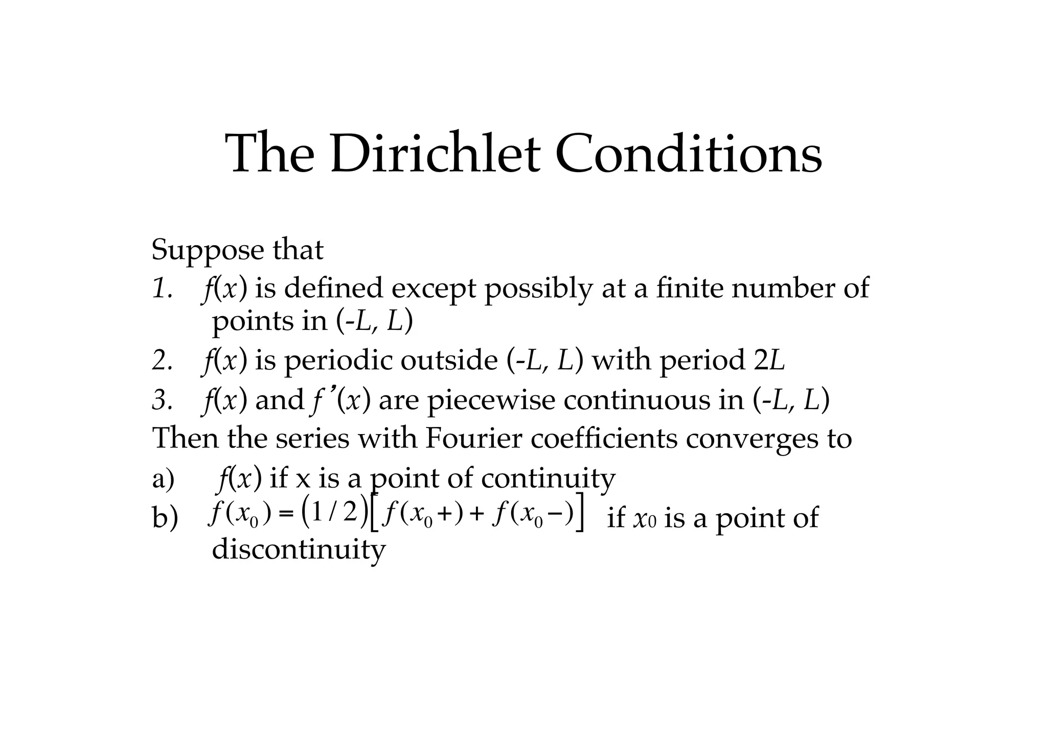 The Dirichlet Conditions
Suppose that
1. f(x) is defined except possibly at a finite number of
points in (-L, L)
2. f(x) is periodic outside (-L, L) with period 2L
3. f(x) and f’(x) are piecewise continuous in (-L, L)
Then the series with Fourier coefficients converges to
a) f(x) if x is a point of continuity
b) if x0 is a point of
discontinuity
f (x0 ) = 1/ 2
( ) f (x0 +) + f (x0 −)
[ ]
 