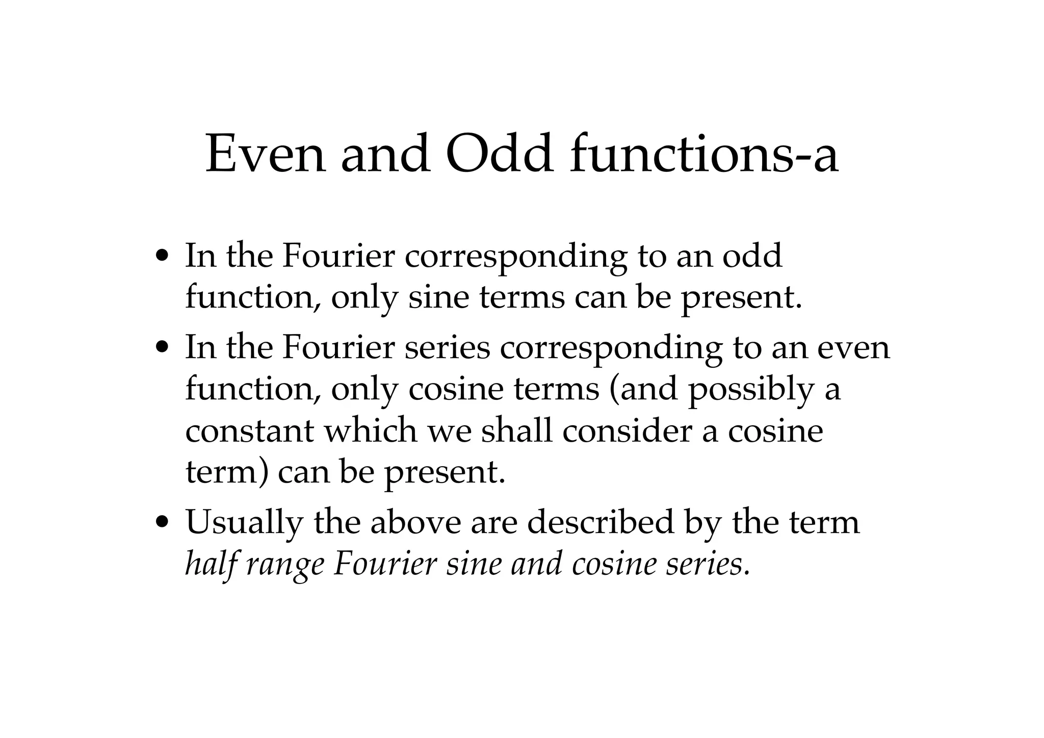 Even and Odd functions-a
• In the Fourier corresponding to an odd
function, only sine terms can be present.
• In the Fourier series corresponding to an even
function, only cosine terms (and possibly a
constant which we shall consider a cosine
term) can be present.
• Usually the above are described by the term
half range Fourier sine and cosine series.
 