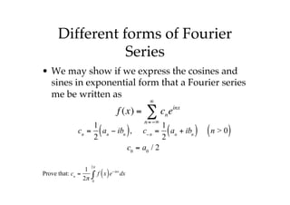 Different forms of Fourier
Series
• We may show if we express the cosines and
sines in exponential form that a Fourier series
me be written as
f (x) = cn
n=−∞
∞
∑ einx
cn
=
1
2
an
− ibn
( ), c−n
=
1
2
an
+ ibn
( ) n > 0
( )
c0
= a0
/ 2
Prove that: cn
=
1
2π
f x
( )e−inx
dx
0
2π
∫
 