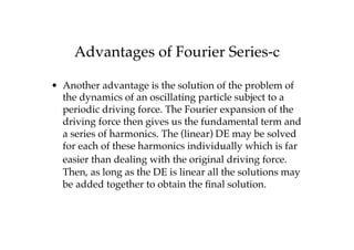 Advantages of Fourier Series-c
• Another advantage is the solution of the problem of
the dynamics of an oscillating particle subject to a
periodic driving force. The Fourier expansion of the
driving force then gives us the fundamental term and
a series of harmonics. The (linear) DE may be solved
for each of these harmonics individually which is far
easier than dealing with the original driving force.
Then, as long as the DE is linear all the solutions may
be added together to obtain the final solution.
 