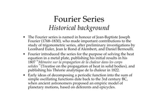 Fourier Series!
Historical background
• The Fourier series is named in honour of Jean-Baptiste Joseph
Fourier (1768–1830), who made important contributions to the
study of trigonometric series, after preliminary investigations by
Leonhard Euler, Jean le Rond d'Alembert, and Daniel Bernoulli.
• Fourier introduced the series for the purpose of solving the heat
equation in a metal plate, publishing his initial results in his
1807 “Mémoire sur la propagation de la chaleur dans les corps
solides” (Treatise on the propagation of heat in solid bodies), and
publishing his Théorie analytique de la chaleur in 1822.
• Early ideas of decomposing a periodic function into the sum of
simple oscillating functions date back to the 3rd century BC,
when ancient astronomers proposed an empiric model of
planetary motions, based on deferents and epicycles.
 
