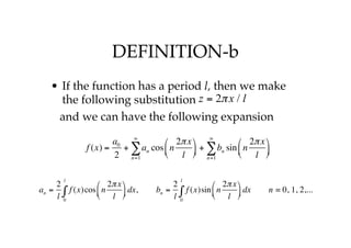 DEFINITION-b
• If the function has a period l, then we make
the following substitution
and we can have the following expansion
z = 2πx / l
f (x) =
a0
2
+ an
n=1
∞
∑ cos n
2πx
l
⎛
⎝
⎜
⎞
⎠
⎟ + bn
n=1
∞
∑ sin n
2πx
l
⎛
⎝
⎜
⎞
⎠
⎟
an =
2
l
f (x)cos n
2πx
l
⎛
⎝
⎜
⎞
⎠
⎟ dx
0
l
∫ , bn =
2
l
f (x)sin n
2πx
l
⎛
⎝
⎜
⎞
⎠
⎟ dx
0
l
∫ n = 0, 1, 2,...
 