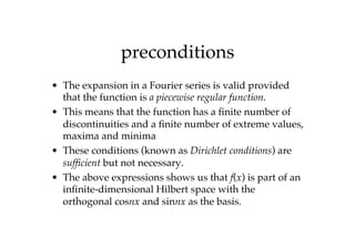 preconditions
• The expansion in a Fourier series is valid provided
that the function is a piecewise regular function.
• This means that the function has a finite number of
discontinuities and a finite number of extreme values,
maxima and minima
• These conditions (known as Dirichlet conditions) are
sufficient but not necessary.
• The above expressions shows us that f(x) is part of an
infinite-dimensional Hilbert space with the
orthogonal cosnx and sinnx as the basis.
 