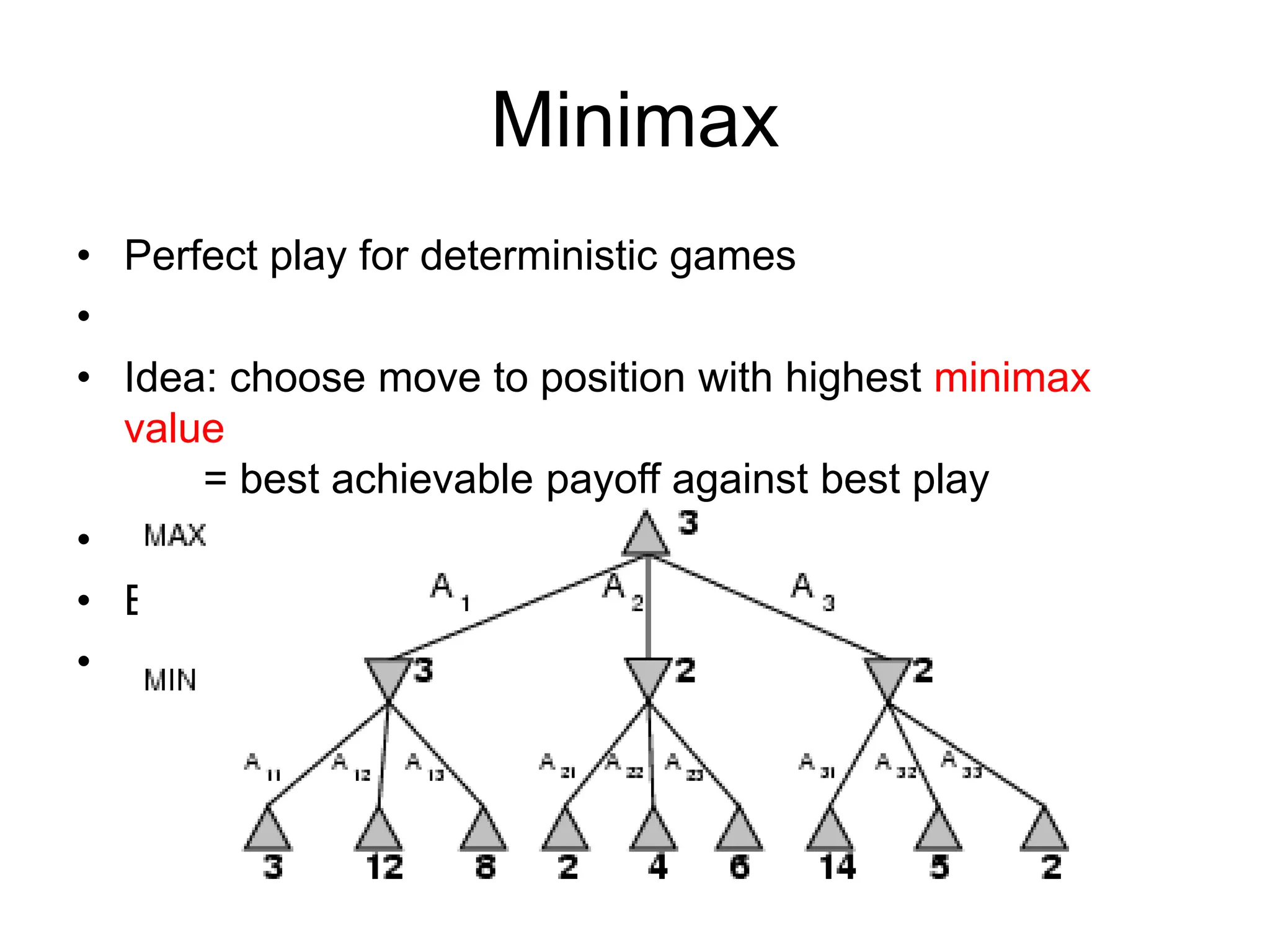 Minimax
• Perfect play for deterministic games
•
• Idea: choose move to position with highest minimax
value
= best achievable payoff against best play
•
• E.g., 2-ply game:
•
 
