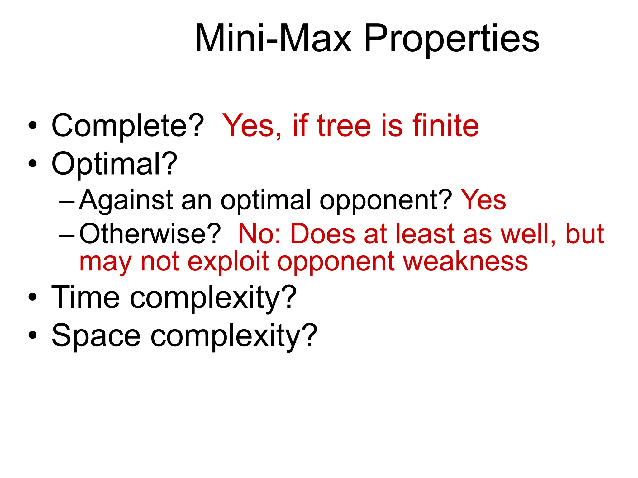 Mini-Max Properties
• Complete? Yes, if tree is finite
• Optimal?
–Against an optimal opponent? Yes
–Otherwise? No: Does at least as well, but
may not exploit opponent weakness
• Time complexity?
• Space complexity?
 