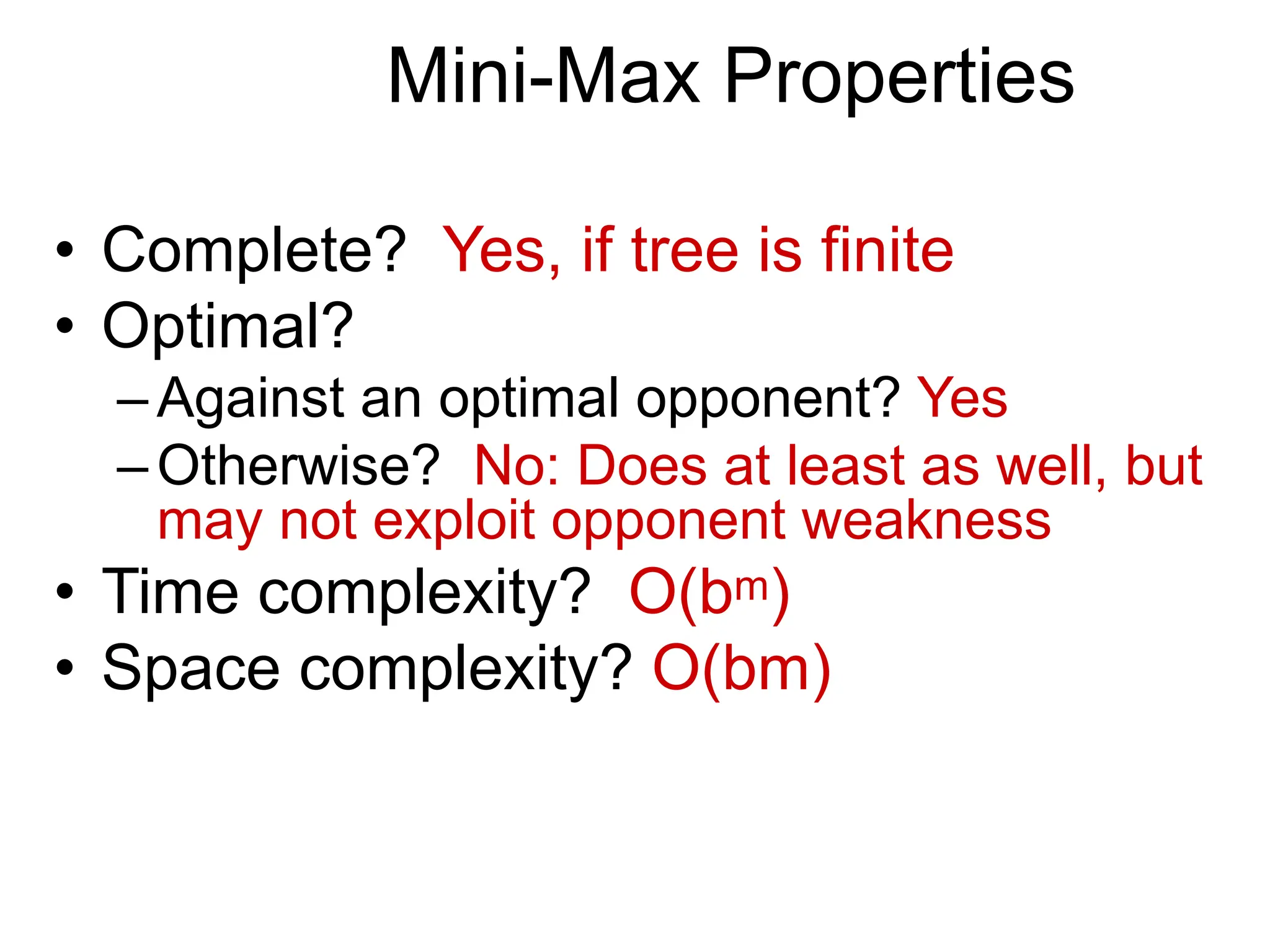 Mini-Max Properties
• Complete? Yes, if tree is finite
• Optimal?
–Against an optimal opponent? Yes
–Otherwise? No: Does at least as well, but
may not exploit opponent weakness
• Time complexity? O(bm)
• Space complexity? O(bm)
 