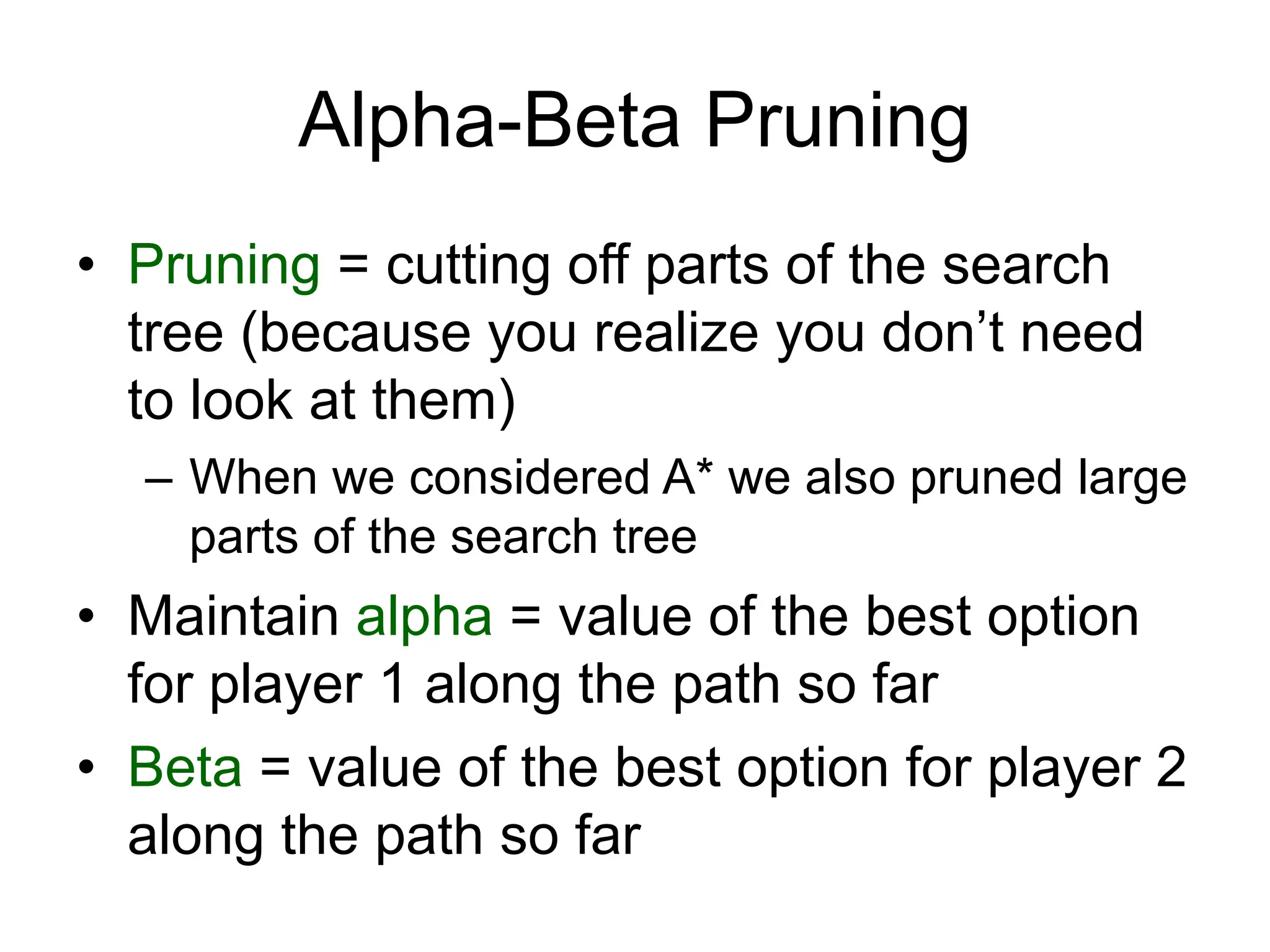 Alpha-Beta Pruning
• Pruning = cutting off parts of the search
tree (because you realize you don’t need
to look at them)
– When we considered A* we also pruned large
parts of the search tree
• Maintain alpha = value of the best option
for player 1 along the path so far
• Beta = value of the best option for player 2
along the path so far
 