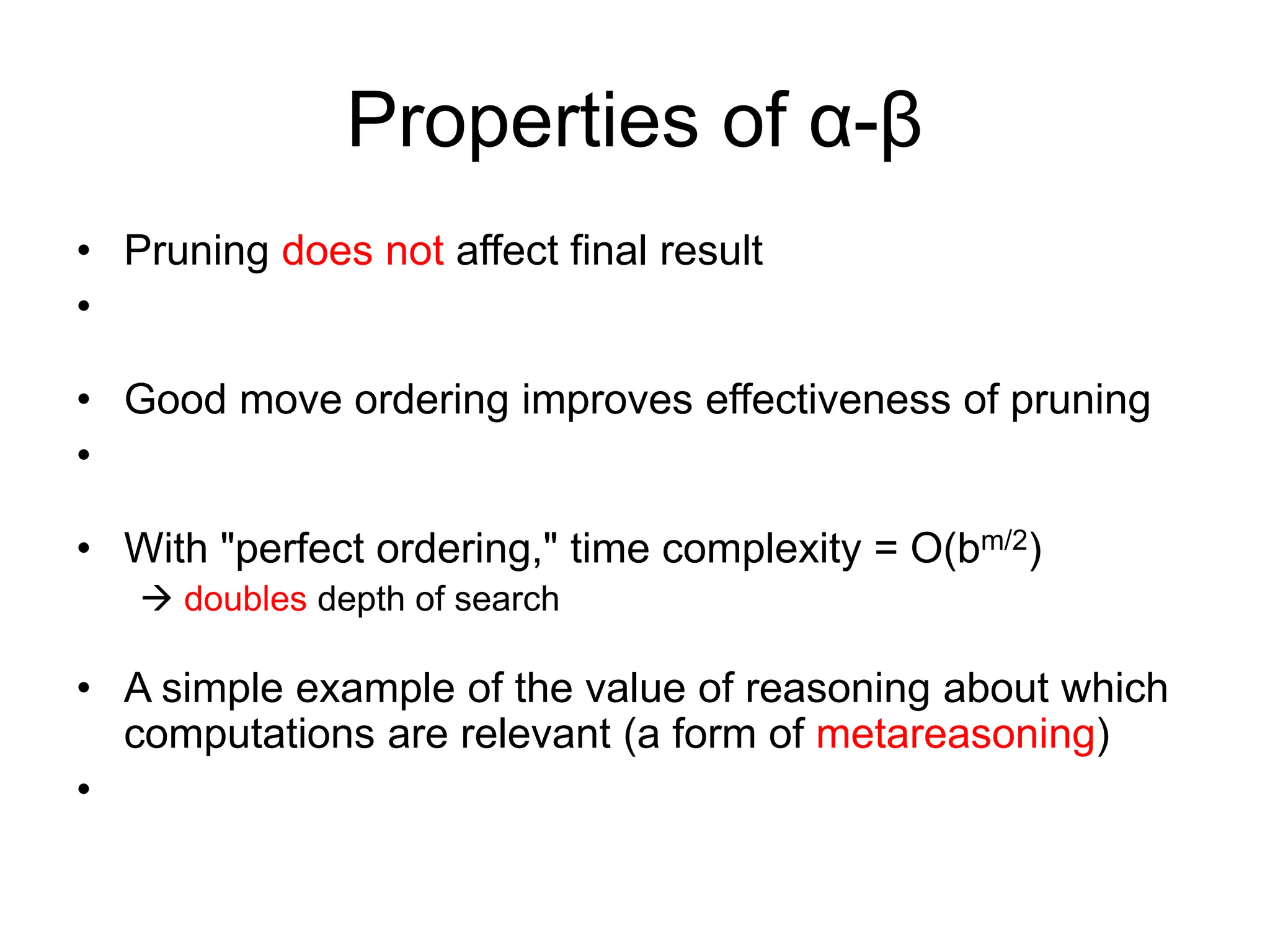 Properties of α-β
• Pruning does not affect final result
•
• Good move ordering improves effectiveness of pruning
•
• With "perfect ordering," time complexity = O(bm/2)
 doubles depth of search
• A simple example of the value of reasoning about which
computations are relevant (a form of metareasoning)
•
 