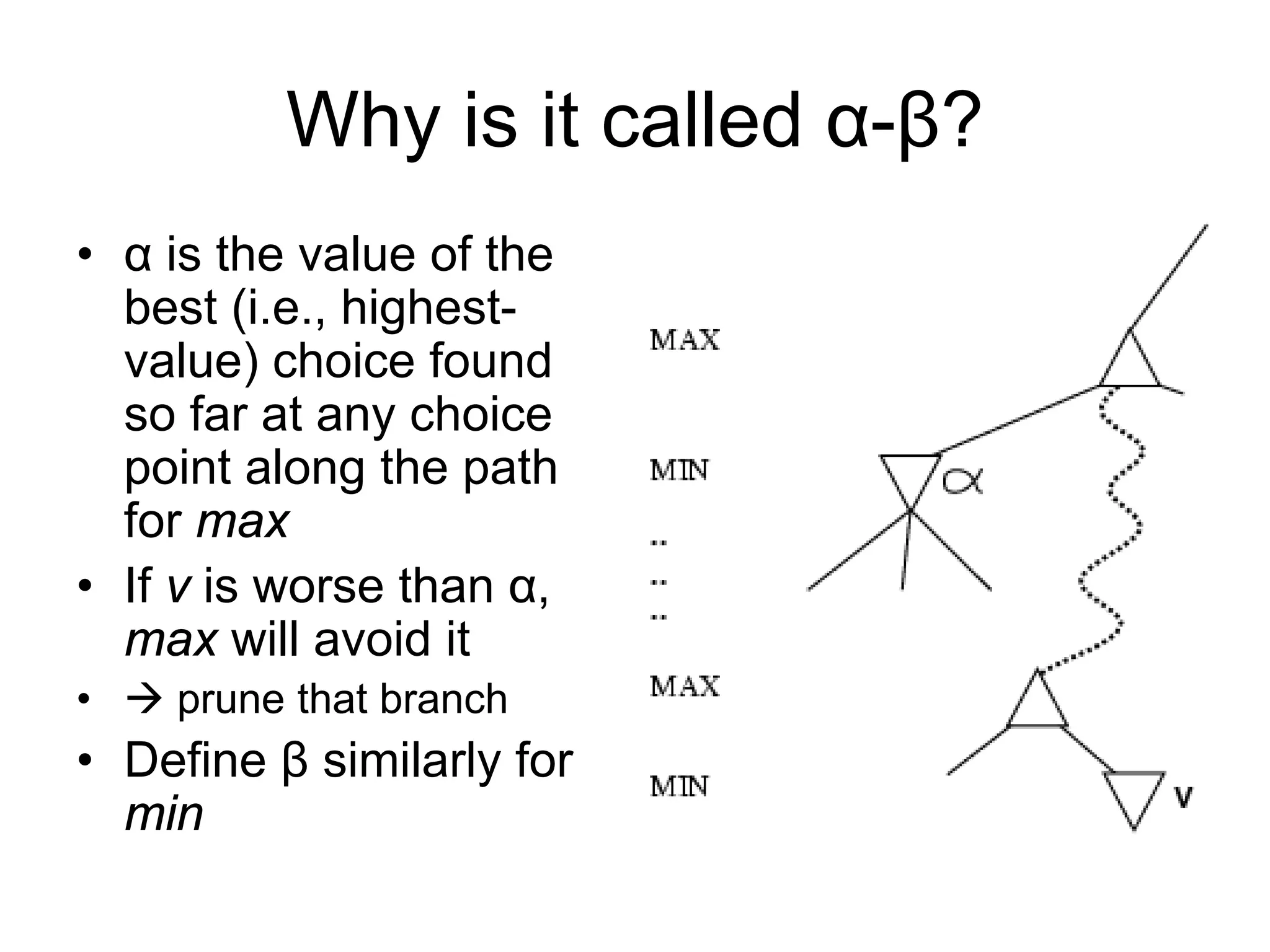Why is it called α-β?
• α is the value of the
best (i.e., highest-
value) choice found
so far at any choice
point along the path
for max
• If v is worse than α,
max will avoid it
•  prune that branch
• Define β similarly for
min
 