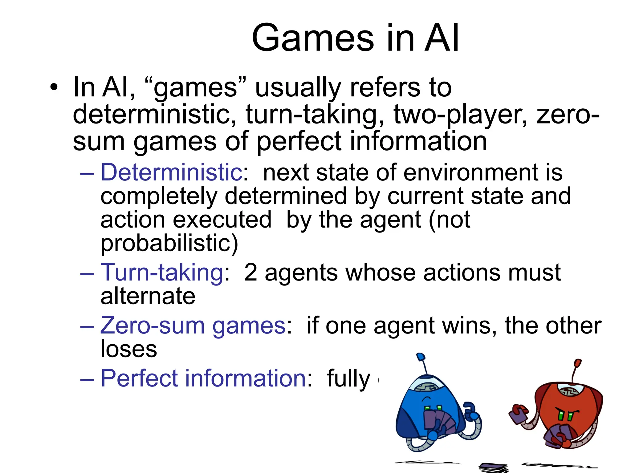 Games in AI
• In AI, “games” usually refers to
deterministic, turn-taking, two-player, zero-
sum games of perfect information
– Deterministic: next state of environment is
completely determined by current state and
action executed by the agent (not
probabilistic)
– Turn-taking: 2 agents whose actions must
alternate
– Zero-sum games: if one agent wins, the other
loses
– Perfect information: fully observable
 