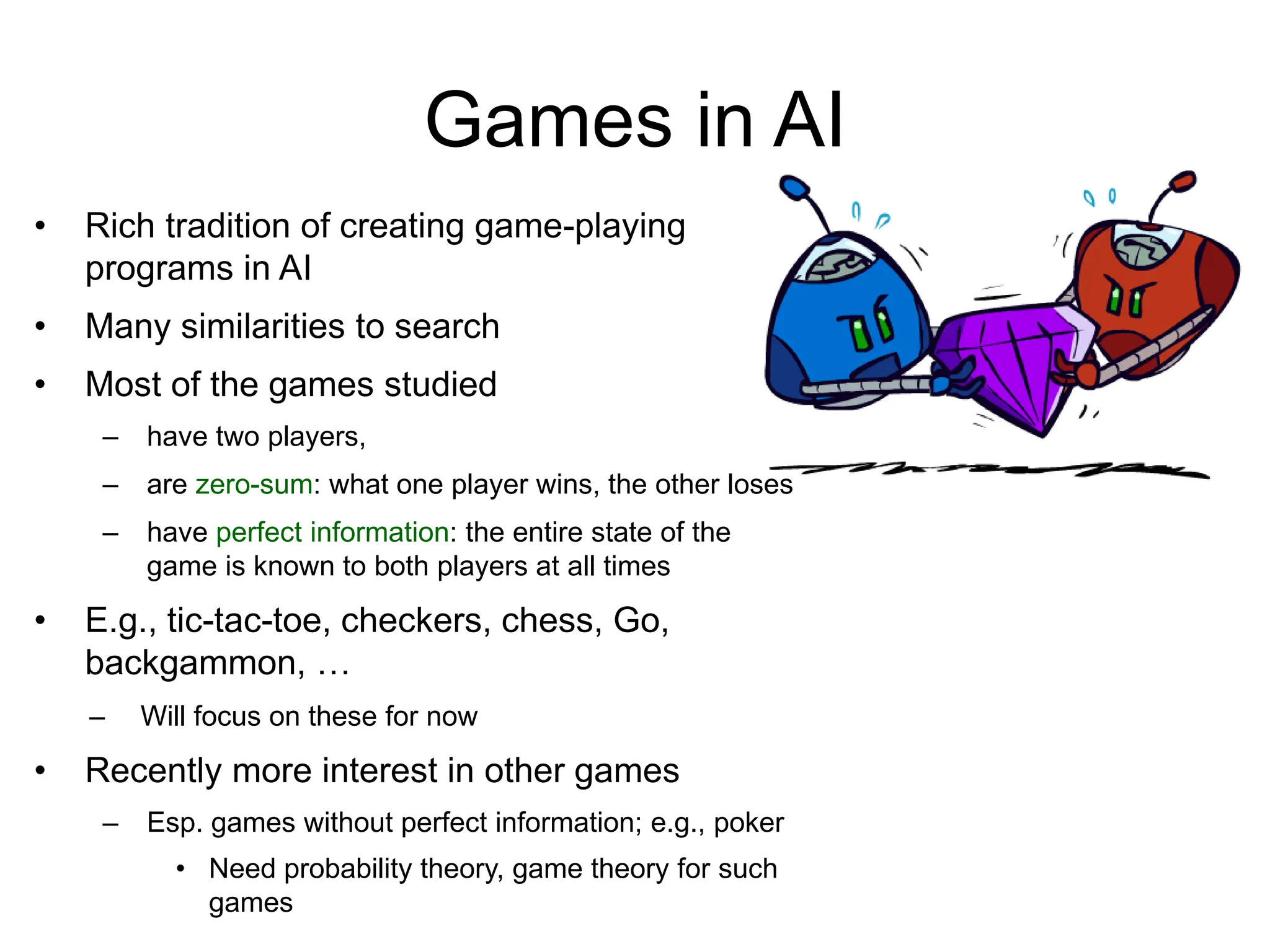 Games in AI
• Rich tradition of creating game-playing
programs in AI
• Many similarities to search
• Most of the games studied
– have two players,
– are zero-sum: what one player wins, the other loses
– have perfect information: the entire state of the
game is known to both players at all times
• E.g., tic-tac-toe, checkers, chess, Go,
backgammon, …
– Will focus on these for now
• Recently more interest in other games
– Esp. games without perfect information; e.g., poker
• Need probability theory, game theory for such
games
 