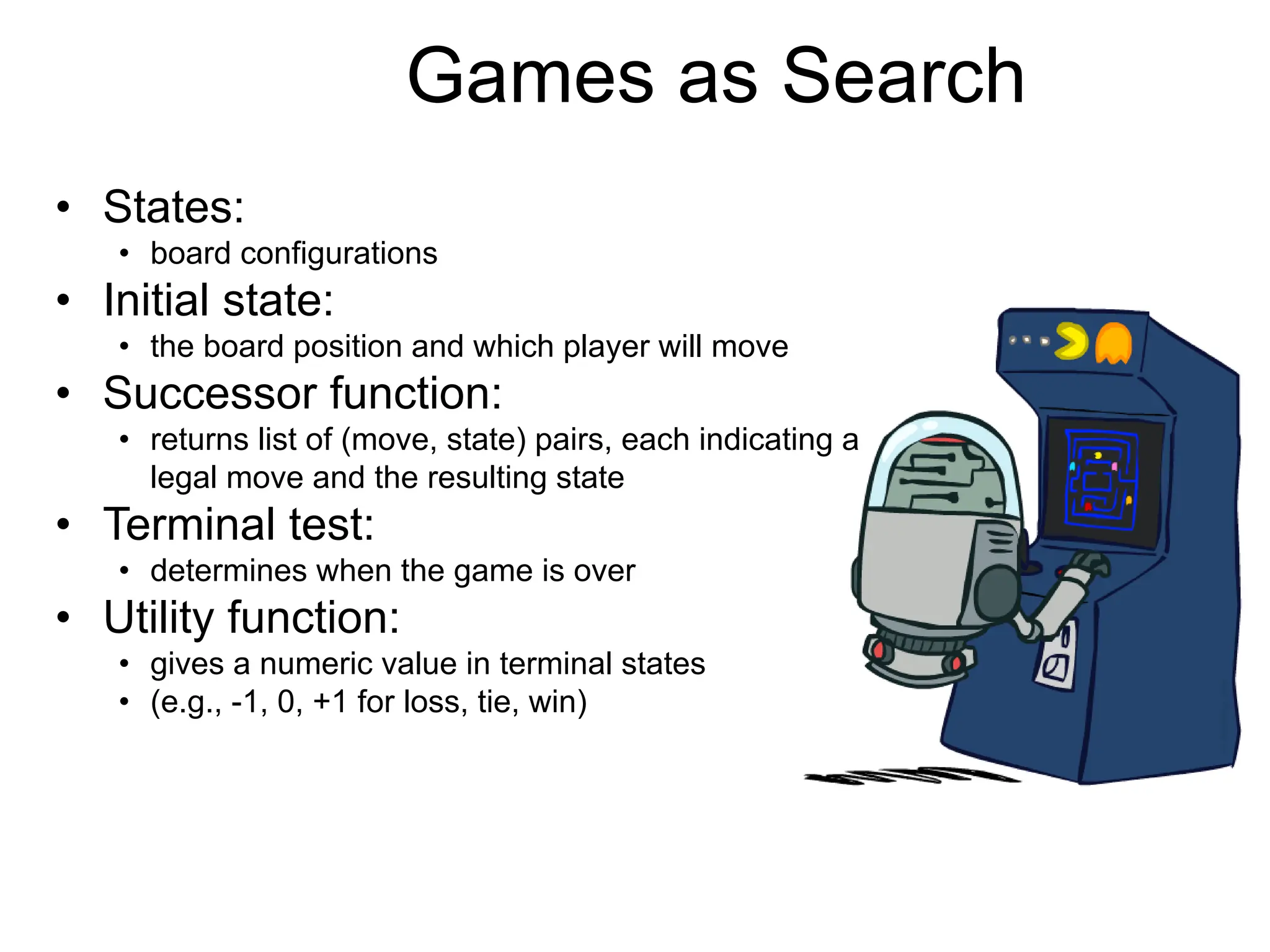 Games as Search
• States:
• board configurations
• Initial state:
• the board position and which player will move
• Successor function:
• returns list of (move, state) pairs, each indicating a
legal move and the resulting state
• Terminal test:
• determines when the game is over
• Utility function:
• gives a numeric value in terminal states
• (e.g., -1, 0, +1 for loss, tie, win)
 