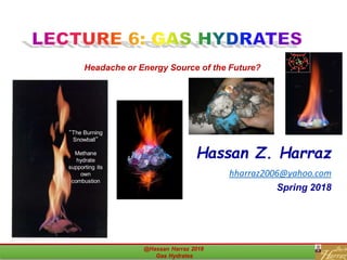 Hassan Z. Harraz
hharraz2006@yahoo.com
Spring 2018
@Hassan Harraz 2018
Gas Hydrates
1
Headache or Energy Source of the Future?
“The Burning
Snowball”
Methane
hydrate
supporting its
own
combustion
 
