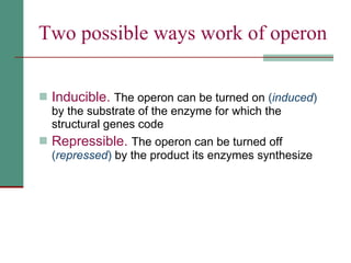 Two possible ways work of operon Inducible.   The operon can be turned on  ( induced )  by the substrate of the enzyme for which the structural genes code Repressible.   The operon can be turned off  ( repressed )  by the product its enzymes synthesize 